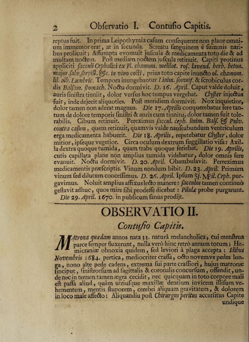 reptus fuit. In prima Leipo thymia cafum confequente non plane omni¬ um immemor erat, at in fecunda.. Screatu fanguinem e fummis nari¬ bus prolicuit y AiFumpta evomuit jufcula & medicamenta toto die & ad multam no&em. Pod mediam noctem jufcula retinuit. Capiti protinus appliciti facculi Cephalici ex FL chamom. melilot. rof. lavend. hero, beton. major.falv.ferpill. &c. in vino cocti, prius toto capite inun&o oL chamom. lil alb. Lumbric. Tempora inungebantur Linim.fomnif. & fcrobiculus cor¬ dis Balfam. ftomach. No<5tu dormivit. D. 16. April. Caput valde doluit, auris flniftra tinniit, dolor verfus hoc tempus vergebat. Clyfter inje&us fuit, inde dejecit aliquoties. Poft meridiem dormivit. Nox inquietior, dolor tamen non aderat magnus. Die 17. Aprilis conquerebatur fere tan¬ tum de dolore temporis finiftri & auris cum tinnitu, dolor tamen fuit tole¬ rabilis. Cibum retinuit. Pereximus faccul ceph. linim. Balf. & Pulv. contra cafum, quem retinuit, quamvis valde naufeabundum ventriculum erga medicamenta habuerit. Die 1 g. Aprilis, repetebatur Clyfter, dolor mitior, ipfeque vegetior. Circa oculum dextrum, fuggillatio vifa: Axil¬ la dextra quoque tumida, quam trabs quoque feriebat. Die 19. Aprilis, cutis capillata plane non amplius tumida videbatur, dolor omnis fere evanuit. No&u dormivit. D. 20. April. Obambulavit. Perreximus medicamentis praefcriptis. Vinum nondum bibit. D. 2%* April. Primum vinum fed dilutum conceffimus. D. 26. April. Ipfum 5j. fy£il. Ceph. pur¬ gavimus. Noluit amplius affixusle&o manere: facculos tamen continuo geflavit adhuc, quos mire fibi prodeffe dicebat: PiluU probe purgarunt. Die 29. April. 1670. in publicum fanus prodijt. OBSERVATIO liMAtrow quadam annos nata 3 ?. natura melancholica, cuimenftrua 1\\ Parce ^emPer duxerunt, nulla vero hinc retro annum totum; He- ” micranise obnoxia quidem, fed leviori a plaga accepta : Idibus Novembris 1684. pertica, mediocriter crafla, oftonovemvepedes lon¬ ga , nono alte pede cadens, extrema fui parte cralliori, hujus matronae finciput, finiftrorfum ad fagittalis & coronalis concurfum, offendit, un¬ de nec in terram tamen aegra cecidit, nec quicquam in toto corpore mali eft paffa aliud, quam utriufrjue maxillae dentium invicem illifum ve¬ hementem, mentis ftuporem, cerebri aliquam gravitatem, & dolorem in loco maleaffe&o: Aliquandiu poft Chirurgus peritus accerlitus Capite undique