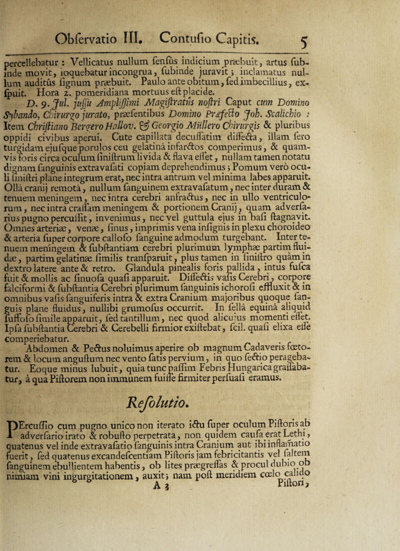 percellebatur : Vellicatus nullum fenlus indicium praebuit, artus fub- inde movit, loquebaturincongrua, fubinde juravit > inclamatus nul¬ lum auditus fignum praebuit. Paulo ante obitum, fed imbecillius, ex- fjpuit. Hora z. pomeridiana mortuus eft placide. D. 9. Jul. jujfu JmpUfJimi Magiftratus noftri Caput cum Domino Sybando, dkrurgo jurato, pnefentibus Domino Prtfe&o Joh. Scaiichio : Item Chriftiano Berg-ero Hallov. & Georgio Muliero Chirurgis & pluribus oppidi civibus aperui. Cute capillata decuflatim difle&a, illam fero turgidam ejufqueporulos ceu gelati na infarsos comperimus, & quam¬ vis foris circa oculum finiftrum livida & flava edet, nullam tamen notatu dignam fanguinis extravafati copiam deprehendimus j Pomum vero ocu¬ li imiftri plane integrum erat, nec intra antrum vel minima labes apparuit. Olla erani j remota, nullum fanguinem extravafatum, nec inter duram & tenuem meningem, nec intra cerebri anfra&us, nec in ullo ventriculo¬ rum, nec intra eradam meningem «St portionem Cranij ? quam adverfa- rius pugno perculfit, invenimus, nec vel guttula ejus in bafi ftagnavit. Omnes arteriae, venae, finus, imprimis vena infignis in plexu choroideo & arteria fuper corpore callofo fanguine admodum turgebant. Inter te¬ nuem meningem fubftantiam cerebri plurimum lymphae partim flui¬ dae, partim gela tinae .fimilis tranfparuit, plus tamen in finiftro quam in dextro latere ante «St retro. Glandula pinealis foris pallida , intus fuica fuit «St mollis ac finuofa quali apparuit. Dide&is valis Cerebri, corpore falciformi «St fubftantia Cerebri plurimum fanguinis ichqroli effluxit «St in omnibus valis fanguiferis intra «St extra Cranium majoribus quoque fan- guis plane fluidus, nullibi grumofus occurrit. In fella equina aliquid luffololimile apparuit, fed tantillum, nec quod alicuius momenti edet» Ipfa fubftantia Cerebri «St Cerebelli flrmior exiftebat, fcih quali elixa ede comperiebatur. . Abdomen «St Pe&us noluimus aperire ob magnum Cadaveris faeto¬ rem «St locum anguftum nec vento fatis pervium, in quo fe&io perageba¬ tur. Eoque minus lubuit, quia tunc paffim Febris Hungaricagrailaba- tur, a qua Piftorem non immunem fuifle firmiter perfuafi eramus. eiolutio. PErcufHo cum pugno unico non iterato idhi fuper oculum Piftons ab adverfario irato «St robufto perpetrata, non quidem caufa erat Lethi, quatenus vel inde extravafatio fanguinis intra Cranium aut ibiinflamatio fuerit, fed quatenus excandefcentiam Piftoris jam febricitantis vel faltem fanguinem ebullientem habentis, ob lites prsegreflas «St procul dubio ob nimiam vini ingurgitationem, auxit5 nam poft meridiem coel^cauno «A