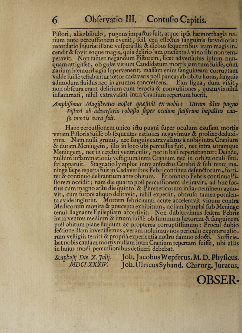 Piftori, alias bibulo, pugnus impa&us fuit, atque ipfa haemorrhagia na¬ rium ante percullionem evenit, fcil. ceu efteaus (anguinis fervidioris: recordatio injuriae illatae vefpera illa & diebus fequentibus iram magis in¬ cendit & fovit eoque magis, quia delirio jam praefente a vino (ibi non tem¬ peravit. Non tamen negandum Piftorem, licet adverfarius ipfum nun¬ quam attigiflet, ob gulae vitium Candidatum mortis jam tum fuifle, cum narium haemorrhagia fupervenerit; maffam enim fanguineam corruptam valde fuifle teftabantur faetor cadaveris poft paucas ab obitu horas, fanguis admodum fluidus nec in grumos concrefcens. Ejus ligna, dum vixit, non obfcura erant delirium cum ferocia & convulfiones , quamvis nihil inflammati, nihil extravafati intra Cranium repertum fuerit» Ampliffimus Magiftratus nofter quxfivit ex *nobis; Utrum Sus pugnor Piftori ab adverfario robufto fuper oculum finiftrum impactus cau- fa mortis vera fuit. Hanc percullionem unico i&u pugni fuper oculum caufam mortis veram Piftoris fuifle ob fequentes rationes negavimus & prolixe deduxi¬ mus. Nam nulli grumi, nec fanguis extravafatus a nobis intra Cranium & duram Meningem, illo in loco ubi percufliis fuit, nec intra utramque Meningem, nec in cerebri ventriculis, nec in bali reperiebantur: Deinde, nullum inflammationis veftigium intra Cranium nec in orbita oculi lini- ftri apparuit. Stagnatio lymphae intra anfra&us Cerebri & fub tenui me¬ ninge faepe reperta fuit in Cadaveribus Febri continua defunctorum, forti¬ ter & continuo delirantium ante obitum. Et omnino Febris continuaPi¬ ftorem occidit > nam die quarto poft percullionem deliravit; ad huc for¬ tius cum magno aeftu die quinto & Phreneticorum inftar neminem agno¬ vit, cum furore aliquo deliravit, nihil expetiit, obtrufa tamen potulen¬ ta avide inglutiit.. Mortem febricitanti acute acceleravit vinum contra Medicorum monita & praecepta exhibitum, ac jam lympha fub Meninge tenui ftagnante Epilepfiam accerlivit. Non dubitavimus fedem Febris intra ventres medium & imum fuifle ob fummum faetorem & fanguinem poft obitum plane fluidum ac propterea corruptillimum: Procul dubio feClione illam inveniflemus, veriim noluimus nos periculo exponere alio¬ rum veftigiis territi & propria experientia noftro damno edoCti. Suflflcie- bat nobis caufam mortis nullam intra Cranium repertam fuifle, ubi alias in hujus modi percullionibus detineri debebat. Scaphufij Die X.Julij. Joh* Jacobu$Wepferus,M.D, Phyficus. i» tr r- tfi-rtrrr / T I Ti f t • i f V « • «p MDCLXXXIV. Joh.UlricusSyband, Chifurg»Juratus* V