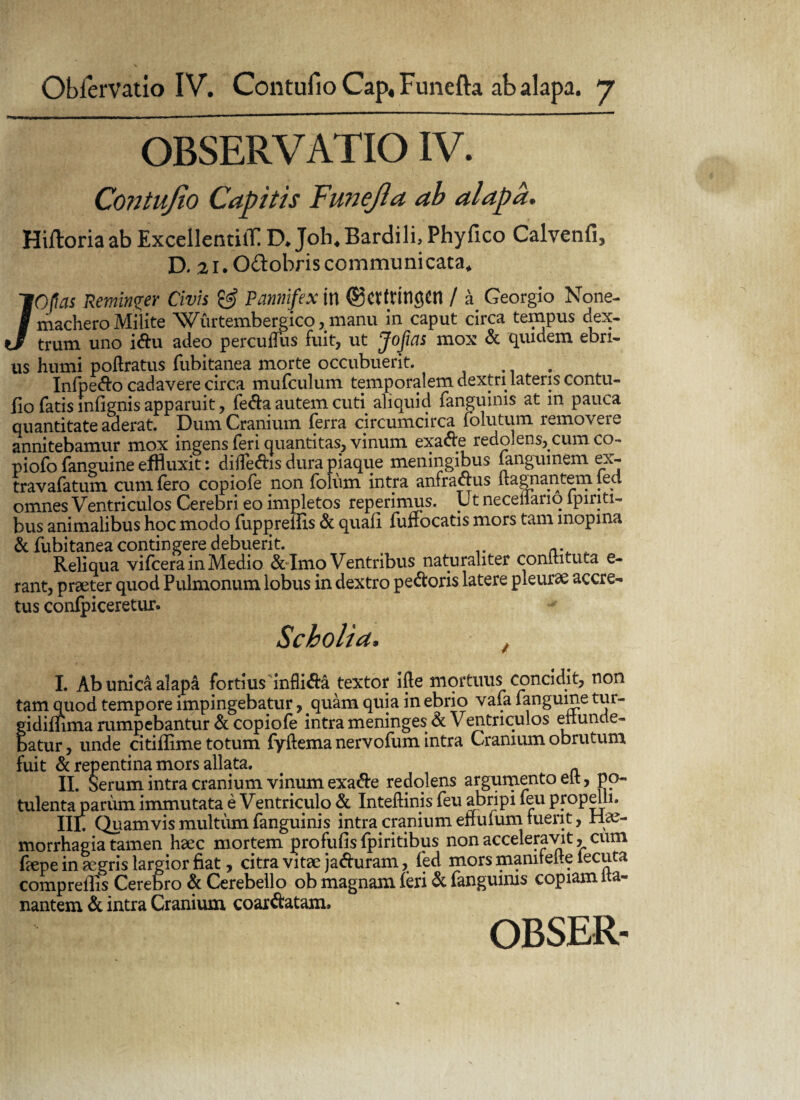 OBSERVATIO IV. Contufio Capitis Funejla ab alapa. Hifloria ab ExcellentiiT. D* Joh4 Bardili, Phyfico Calvenfi, D. 21. O&obris communicata* /Ofias Reminger Civis & Pannifex in ®CffUn^Cn / Georgio None- machero Milite ^sVurtembergico , manu in caput circa teinpus dex- trum uno idu adeo percuffus fuit, ut Jojias mox & quidem ebri¬ us Humi poftratus fubitanea morte occubuerit. Infpedo cadavere circa mufculum temporalem dextri lateris contu¬ fio fatis infignis apparuit, feda autem cuti aliquid fanguims at in pauca quantitate aderat. Dum Cranium ferra circumcirca folutum remo\eic annitebamur mox ingens feri quantitas, vinum exade redolens, cum co- piofo fanguine effluxit: dilfedis dura piaque meningibus fanguinem ex- travafatum cum Iero copiofe non folum intra anfradus llagnantem led omnes Ventriculos Cerebri eo impletos reperimus. Ut neceilario lpiriti- bus animalibus hoc modo fuppreifts & quali fuffocatis mors tam inopina & fubitanea contingere debuerit. Reliqua vifcera in Medio & Imo Ventribus naturaliter conltituta e- rant, praeter quod Pulmonum lobus in dextro pedoris latere pleurae accre¬ tus conlpiceretur. Scholia, , I. Ab unica alapa fortius infli&a textor ifte mortuus concidit, non tam quod tempore impingebatur, quam quia in ebrio vafa fanguine tur- gidiifima rumpebantur & copiofe intra meninges & Ventriculos eiiunde- batur, unde citiffime totum fyftema nervofum intra Cranium obrutum fuit & repentina mors allata. II. Serum intra cranium vinum exade redolens argumento elt, po¬ tulenta pariim immutata e Ventriculo & Inteftinis feu abripi feu propelli. Iif Quamvis multum fanguinis intra cranium eifulum luent, liae- morrhagia tamen haec mortem profufis fpiritibus non acceleravit, cum fiepe in aegris largior fiat, citra vitae jaduram, fed mors manitelle iecuta compreffis Cerebro & Cerebello ob magnam ieri & fanguinis copiam ita- nantem & intra Cranium coardatam. OBSER-