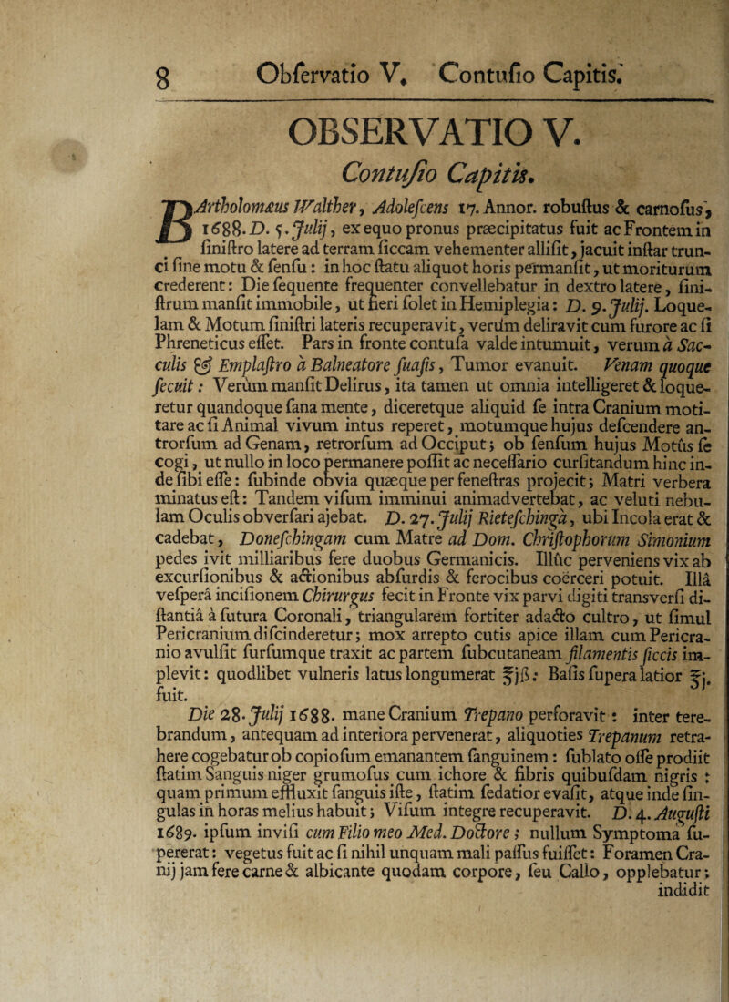 OBSERVATIO V. Contujio Capitis. BArtholomtcus Walther, Adolefcens 17. Annor, robuftus & carnofus, \6%%.D. ex equo pronus praecipitatus fuit ac Frontem in finiftro latere ad terram ficcam vehementer allifit, jacuit inftar trun¬ ci fine motu & fenfu: in hoc flatu aliquot horis permanfit, ut moriturum crederent: Die fequente frequenter convellebatur in dextro latere, fini- flrum manfit immobile, ut neri folet in Hemiplegia: D. 9. Julij. Loque¬ lam & Motum finiftri lateris recuperavit, veriim deliravit cum furore ac fi Phreneticus elfet. Pars in fronte contufa valde intumuit, verum a Sac¬ culis & Emplaftro a Balneatore fuafis, Tumor evanuit. Venam quoque fecuit: Verum manfit Delirus, ita tamen ut omnia intelligeret & loque¬ retur quandoque fana mente, diceretque aliquid fe intra Cranium moti¬ tare ac fi Animal vivum intus reperet, motumque hujus defcendere an- trorfum ad Genam, retrorfum ad Occiput; ob fenfum hujus Motus fe cogi, ut nullo in loco permanere poflit ac neceflario curfitandum hinc in¬ de fibiefle: fubinde obvia quaeque per feneftras projecit; Matri verbera minatus eft: Tandem vifum imminui animadvertebat, ac veluti nebu¬ lam Oculis obverfari ajebat. £). 27. Julij Rietefchinga, ubi Incola erat & cadebat, Donefchingam cum Matre ad Dom. Chriftophorum Simonium pedes ivit milliaribus fere duobus Germanicis. Illuc perveniens vix ab excurfionibus & a&ionibus abfurdis & ferocibus coerceri potuit. Illa vefpera incifionem Chirurgus fecit in Fronte vix parvi digiti transverfi di- ftantia a futura Coronali, triangularem fortiter ada&o cultro, ut fimul Pericranium difcinderetur > mox arrepto cutis apice illam cum Pericra¬ nio avulfit furfumque traxit ac partem fubcutaneam filamentis ficcis im¬ plevit: quodlibet vulneris latus longumerat Bafis fupera latior fuit. ^ Die 28- Julij 1688- mane Cranium Trepano perforavit: inter tere¬ brandum, antequam ad interiora pervenerat, aliquoties Trepanum retra¬ here cogebatur qb copiofum emanantem fanguinem: fublato olle prodiit {latim Sanguis niger grumofus cum ichore Sc fibris quibufdam nigris : quam primum emuxit fanguis ifte, ftatim fedatior evafit, atque inde lin¬ gulas in horas melius habuit; Vifum integre recuperavit. D. 4. Augufii 1689. ipfum invifi cum Filio meo Med. Doftore; nullum Symptoma fu- pererat: vegetus fuit ac fi nihil unquam mali palfus fuilfet: Foramen Cra- nij jam fere carne & albicante quodam corpore, feu Callo, opplebatur; indidit