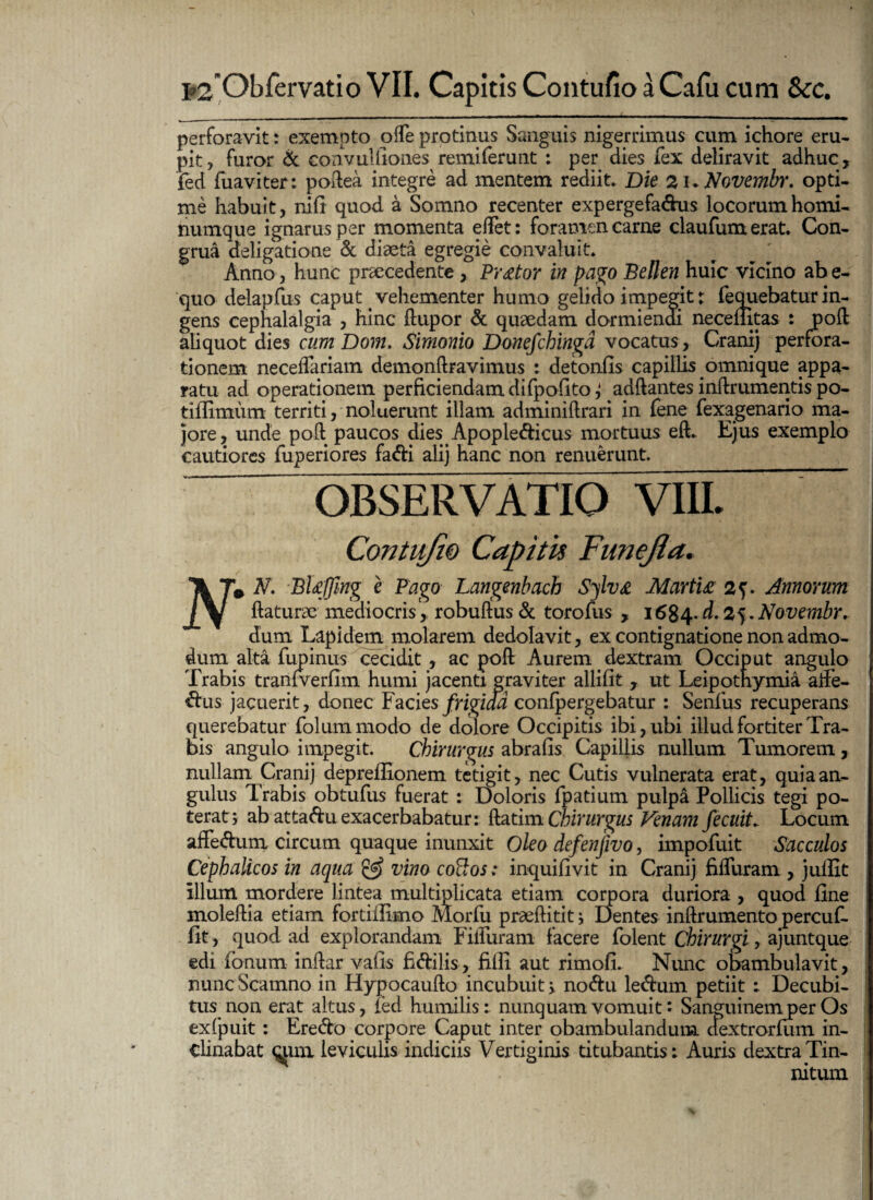 perforavit: exempto ode protinus Sanguis nigerrimus cum ichore eru¬ pit, furor & convullioiies remiferunt : per dies fex deliravit adhuc, fed fuaviter: podea integre ad mentem rediit. Die 2K Novembr. opti¬ me habuit, nifi quod a Somno recenter expergefa&us locorum homi¬ numque ignarus per momenta efFet: foramen carne claufumerat. Con¬ grua deligatione & diaeta egregie convaluit. Anno, hunc praecedente , Praetor in pago B e lien huic vicino ab e- quo delapfus caput vehementer humo gelido impegit: fequebatur in¬ gens cephalalgia , hinc ftupor & quaedam dormiendi necenitas : pod aliquot dies cum Dom. Simonio Donefchingd vocatus, Cranij perfora¬ tionem necedariam demonftravimus : detonfis capillis omni que appa¬ ratu ad operationem perficiendam difpofito j addantes indrumentis po- tiflimum territi, noluerunt illam adminidrari in fene fexagenario ma¬ jore, unde pod paucos dies Apople&icus mortuus eft. Ejus exemplo cautiores fuperiores fa&i alij hanc non renuerunt. OBSERVATIO VIII. Contufi0 Capitii Funefla, Ik Ta N. BUffing e Pago Langenbach Sylv& Martu 2?. Annorum /V daturae mediocris', robudus & toro fus , 1684. d. 25. Novembr, dum Lapidem molarem dedolavit, ex contignatione non admo¬ dum alta lupinus cecidit, ac pod Aurem dextram Occiput angulo Trabis tranfverfim humi jacenti graviter allifit , ut Leipothymia affe- <ftus jacuerit, donec Facies frigida confpergebatur : Senfus recuperans querebatur folummodo de dolore Occipitis ibi, ubi illud fortiter Tra¬ bis angulo impegit. Chirurgus abrafis Capillis nullum Tumorem , nullam Cranij depreffionem tetigit, nec Cutis vulnerata erat, quia an¬ gulus Trabis obtufus fuerat : Doloris fpatium pulpa Pollicis tegi po¬ terat j ab attaduexacerbabatur: datim Chirurgus Venam fecuit. Locum affedum circum quaque inunxit Oleo defenjivo, impofuit Sacculos Cephalicos in aqua & vino coftos: inquifivit in Cranij filTuram , juffit illum mordere lintea multiplicata etiam corpora duriora , quod line moledia etiam fortiflimo Morfu prseftitit; Dentes indrumento percuf- fit, quod ad explorandam FilTuram facere folent Chirurgi, ajuntque edi Ionum indar vafis fi&ilis, filii aut rimoli. Nunc obambulavit, nunc Scamno in Hypocaudo incubuit > no<du le<dum petiit : Decubi¬ tus non erat altus, led humilis: nunquam vomuit i Sanguinem per Os exfpuit: Ere<do corpore Caput inter obambulandum, dextrorlum in¬ clinabat qpu leviculis indiciis Vertiginis titubantis: Auris dextra Tin¬ nitum