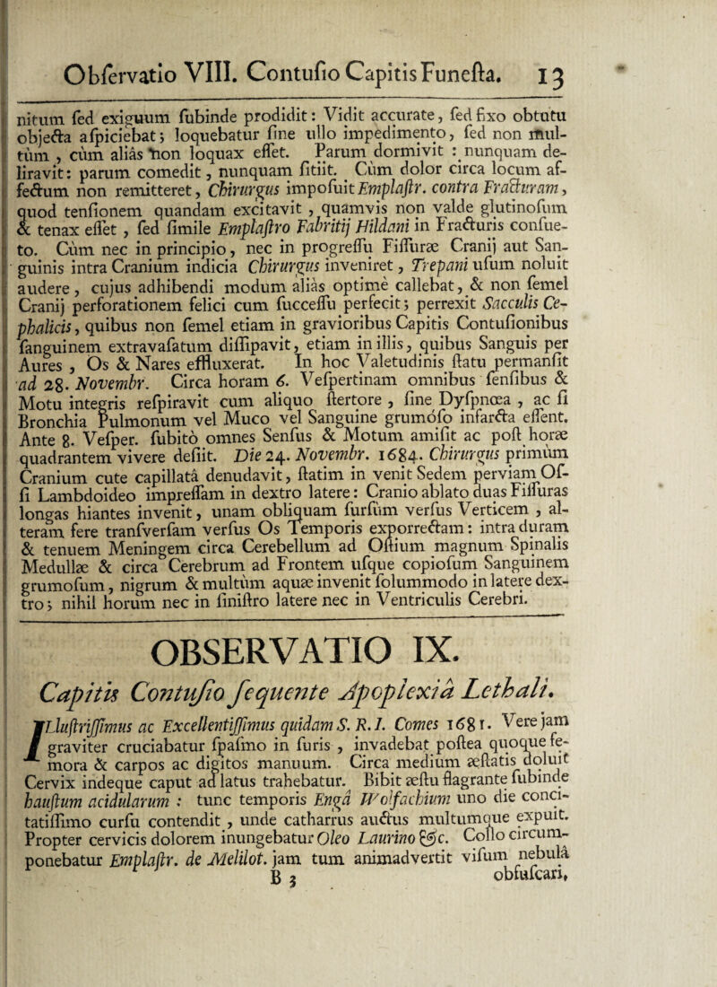 !! Obfervatio VIII. Contufio Capitis Funefta. 13 nitum fed exiguum fubinde prodidit: Vidit accurate, fed fixo obtutu objetta afpiciebat j loquebatur fine ullo impedimento, fed non mul¬ tum , cum alias tion loquax eflet. Parum dormivit q nunquam de¬ liravit: parum comedit, nunquam fitiit. < Cum dolor circa locum af¬ fectum non remitteret, Chirurgus impofuitEmplaftr. contra Fracturam, quod tenfionem quandam excitavit , quamvis non valde giutinofum & tenax eflet , fed fimile Emplaftro Fabritij hildani in Fra&uns confue- to. Cum nec in principio, nec in progreflu Fifliirae Cranij aut San- • guinis intra Cranium indicia Chirurgus inveniret, Trepani ufum noluit audere, cujus adhibendi modum alias optime callebat, & non femel Cranij perforationem felici cum fucceflii perfecit j perrexit Sacculis Ce¬ phalicis, quibus non femel etiam in gravioribus Capitis Contuflonibus fanguinem extravafatum diflipavit, etiam in illis, quibus Sanguis per Aures , Os & Nares effluxerat. In hoc Valetudinis flatu permanfit •ad 28- Novembr. Circa horam 6. Vefpertinam omnibus fenfibus & Motu integris refpiravit cum aliquo ftertore , fine Dyfpnoea , ac fi Bronchia Pulmonum vel Muco vel Sanguine grumoio infar&a eflent. Ante 8. Vefper. fubito omnes Senfus & Motum amifit ac poft horae quadrantem vivere defiit. Die 24. Novembr. 1684* Chirurgus primum Cranium cute capillata denudavit, ftatim in venit Sedem perviam Of- fi Lambdoideo impreflam in dextro latere: Cranio ablato duas Fifluras longas hiantes invenit, unam obliquam furfum verfus Verticem , al¬ teram fere tranfverfam verfus Os Temporis exporrechm: intra duram & tenuem Meningem circa Cerebellum ad Oftium magnum Spinalis Medullae & circa Cerebrum ad Frontem ufque copiofum Sanguinem grumofum, nigrum & multum aquae invenit folummodo in latere dex¬ tro > nihil horum nec in liniftro latere nec in Ventriculis Cerebri. OBSERVATIO IX. Capitis Contufio fequente Jpopicxia Lethali. /LluflriJJimus ac ExcellentiJJimus quidam S.R.I. Comes 1681. Vere jam graviter cruciabatur fpafmo in furis , invadebat poftea quoque fe¬ mora & carpos ac digitos manuum. Circa medium aeftatis doluit Cervix indeque caput aa latus trahebatur.^ Bibit aeftu flagrante fubinde hauftum acidularum : tunc temporis Engd Wolfachium uno die conci- tatifllmo curfu contendit , unde catharrus au&us multumque expuit. Propter cervicis dolorem inungebatur Oleo Laurino &c. Collo circum¬ ponebatur Emplaftr. de Melilot. jam tum animadvertit vifurn nebula jg 5 obfvucari.