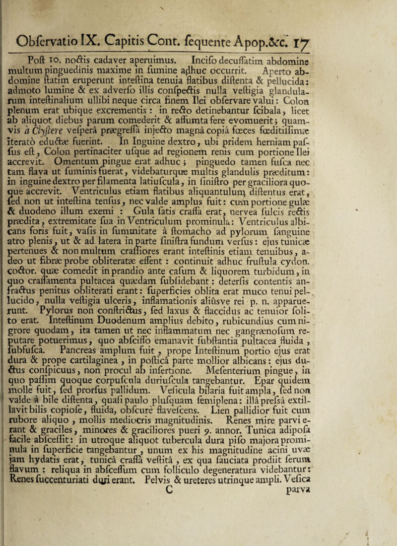 . Obfervatio IX. Capitis Cont. fequente Apop.&c. IJ Poft io. noftis cadaver aperuimus. Incifo decuflatim abdomine multum pinguedinis maxime m fumine aflhuc occurrit. Aperto ab¬ domine ftatim eruperunt inteftina tenuia flatibus diftenta & pellucida: admoto lumine & ex adverfo illis confpedis nulla veftigia glandula¬ rum inteftinalium ullibi neque circa finem Ilei obfervare valui: Colon plenum erat ubique excrementis : in redo detinebantur fcibala, licet ab aliquot diebus parum comederit & aflumta fere evomuerit; quam¬ vis a Cljftere vefpera pr@egrefla injedo magna copia faeces fceditiilimat iterato edudse fuerint. . In Inguine dextro, ubi pridem herniam paf- fus eft, Colon pertinaciter ufque ad regionem renis cum portione Ilei accrevit. Omentum pingue erat adhuc i pinguedo tamen fufca nec tam flava ut fuminisfuerat, videbaturque multis glandulis praeditum: in inguinedextroper filamenta latiufcula, in liniftro per graciliora quo¬ que accrevit. Ventriculus etiam flatibus aliquantulurq diftentus erat, fed non ut inteftina tenfus, nec valde amplus fuit: cum portione gulae & duodeno illum exemi : Gula fatis crafla erat, nervea fulcis redis praedita, extremitate fua in Ventriculum prominula: Ventriculus albi¬ cans foris fuit, vafis in fummitate a ftomacho ad pylorum (anguine atro plenis, ut & ad latera in parte finiftra fundum verius: ejus tunicae pertenues & non multum crafiiores erant inteftinis etiam tenuibus, a- deo ut fibrae probe obliteratae eflent : continuit adhuc fruftula cydon, codor. quae comedit in prandio ante cafum & liquorem turbidum, in quo craflamenta pultacea quaedam fubfidebant: deterfts contentis an- fradus penitus obliterati erantfuperficies oblita erat muco tenui pel-, lucido, nulla veftigia ulceris, inflamationis aliusve rei p. n. apparue¬ runt. Pylorus non conftridus, fed laxus & flaccidus ac tenuior Voli¬ to erat. Inteftinum Duodenum amplius debito, rubicundius cum ni¬ grore quodam, ita tamen ut nec inflammatum nec gangraenofum re¬ putare potuerimus, quo abfciflo emanavit fubftantia pultacea fluida , fiibfufca. Pancreas amplum fuit , prope Inteftinum portio ejus erat dura & prope cartilaginea , in poftica parte mollior albicans: ejus du- dus confpicuus, non procul ab infertione. Mefenterium pingue, in quo paflim quoque corpufcula duriufcula tangebantur. Epar quidem molle fuit, fed prorfus pallidum. Veficula bilaria fuit ampla, fed non valde a bile diftenta, quali paulo plufquam femiplena: ilia prefsa extil- lavit bilis copiofe, fluida, obfcure flavefcens. Lien pallidior fuit cum rubore aliquo , mollis mediocris magnitudinis. Renes mire parvi e- rant & graciles,. minores & graciliores pueri 9. annor. Tunica adipofa facile abfcellit: in utroque aliquot tubercula dura pifo majora promi¬ nula in fuperficie tangebantur , unum ex his magnitudine acini uvas jam hydatis erat, tunica crafla veftita , ex qua fauciata prodiit ferum flavum : reliqua in abfcefliim cum folliculo degeneratura videbantur: Renes fuccenturiati dqjri erant. Pelvis & ureteres utrinque ampli. Vefica C parva