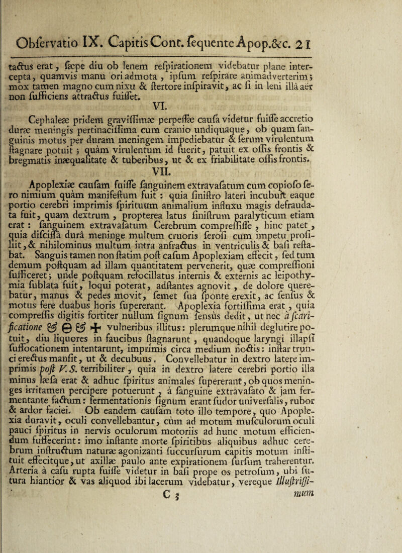 ta&us erat, fepe diu ob fenem refpirationem videbatur plane inter¬ cepta, quamvis manu ori admota , ipfum refpjrace animadverterim; mox tamen magno cum nixu & ftertore infpiravit , ac fi in leni illa aer non fufficiens attra&us fuiffet. VL Cephaleae pridem graviffimae perpeflae caufa videtur fuiffe accretio durae meningis pertinaciilima cum cranio undiquaque, ob quam fan- guinis motus per duram meningem impediebatur & ferum virulentum ! ftagnare pptuit 3 quam virulentum id fuerit, patuit ex offis frontis & bregmatis inaequalitate & tuberibus, ut & ex friabilitate offis frontis. ; VII. Apoplexiae caufam fuiffe fanguinem extravafatum cum copiofo fe¬ ro nimium quam manifeftum fuit : quia finiftro lateri incubuit eaque portio cerebri imprimis Ipirituum animalium influxu magis defrauda- ta fuit, quam dextrum , propterea latus finiftrum paralyticum etiam erat: fanguinem extravafatum Cerebrum compreffiffe , hinc patet , quia difeiffa dura meninge multum cruoris ferofi cum impetu profi- liit,& nihilominus multum intra anfra&us in ventriculis & bafi refla¬ bat. Sanguis tamen non ftatim poft cafum Apoplexiam effecit, fed tum demum poftquam ad illam quantitatem pervenerit, quae compreffioni fufficeret; unde poftquam refocillatus internis & externis ac leipothy- mia fublata fuit, loqui poterat, adflantes agnovit , de dolore quere¬ batur, manus & pedes movit, femet fua (ponte erexit, ac fenfus & motus fere duabus horis fupererant. Apoplexia fortiffima erat , quia compreffis digitis fortiter nullum fignum fensus dedit, ut nec a fcari- ftcatione & © & vulneribus illitus: plerumque nihil deglutirepo- tuit, diu liquores in faucibus ftagnarunt, quandoque laryngi illapfi fuffocationem intentarunt, imprimis circa medium no<ftis: inflar trun¬ ci ere&us manfit, ut & decubuus. Convellebatur in dextro latere im¬ primis poft V. S. terribiliter , quia in dextro latere cerebri portio illa minus laefa erat & adhuc (piritus animales fupererant, ob quos menin- ges irritamen percipere potuerunt , a fanguine extravafato* & jam fer¬ mentante fa#um: fermentationis fignum erant fudor univerfalis, rubor & ardor faciei. Ob eandem caufam toto illo tempore, quo Apople¬ xia duravit, oculi convellebantur, cum ad motum mu (culorum oculi pauci fpiritus in nervis oculorum motoriis ad hunc motum efficien¬ dum fuffecerint: imo inflante morte fpiritibus aliquibus adhuc cere¬ brum inftru&um naturae agonizanti fuccurfurum capitis motum infli- tuit effecitque, ut axillae paulo ante expirationem (urfum traherentur. Arteria a cafu rupta fuiffe videtur in bafi prope os petrofum, ubi fu¬ tura hiantior & vas aliquod ibi lacerum videbatur, vereque illuftrifii- C | 7UUTH