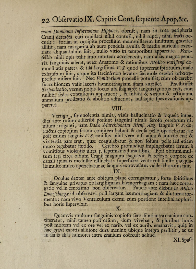 mum Dominum Infortunium Hippocr. obruit, nam in tota peripheria Cranij detrada cuti capillata nihil contufi, nihil rupti, nihil fradi oc- curit : forfan in occipite proceflum mammillarem finiftrum graviter allifit, nam margarita ab aure pendula avulfa & media auricula exco¬ riata aliquantulum fuit , nullo vitio in temporibus apparente. Vet?£- feffio nihil opis tulit imo mortem acceleravit, nam alias magna penu¬ ria fanguinis aderat, ut ex Anatome & rationibus Medico Parifienji de- monftratis patet> & illa largillima V. S. quod fupererat fpirituum, male exhauftum fuit, atque ita farcin&non levatus fedmole cerebri orbaop- prellus mifere fuit. Nec Vomitorium prodefle potuillet, cum ob cerebri fuccuflionem vafis laceris hsemorrhagiam iftam auxitfet. Prceftitiifet Trepanizatio, verum nobis locus ubi ftagnaret fanguis ignotus erat, cum nullibi fedes contufionis apparuerit , & fubita & virium & adionum anmalium proftratio & abolitio adfuerint, nullaque fpesevafionis ap¬ pareret. VIII. Vertigo , fomnolentia nimia, visus hallucinatio & loquela impe¬ dita ante cafum adfcribi poifunt fanguini nimis ferofo cerebrum ni¬ mium irriganti, nam Baa£ Marchionatus Menf. Aug. fanguis V S. de- tradus copiofum ferum comitem habuit & denfa pelle operiebatur, ac poft cafum fanguis V.S. emiftus nihil vere nifi aqua & mucus erat & vix tertia pars erat, quae coagulabatur & non foliim pelle fed etiam muco tegebatur foetido. Cerebro profundius impingebatur ferum a vomitibus violentis ultra f. feptimanis durantibus. Poft obitum mul¬ tum feri circa oftium Cranij magnum ftag,navit & reflexo corpore ex canali fpinalis medullae effluebat: fuperficies ventriculi finiftri inaequa¬ lis multo muco operiebatur ac fanguis extravafatus valde ichorofus fuit. IX. ^ Oculus dexter ante obitum plane corrugabatur , forte fpiritibus & fanguine privatus ob largiflimam haemorrhagiam : nam haec corru- gatio vel in centeilmo non obfervatur. Paucis ante diebus in Milvo Donefcbing* id obfervavi poft largam haemorrhagiam & diuturna tor¬ menta: nam vivo Ventriculum exemi cum portione Inteftini ac pluri¬ bus horis fupervixit. X. Quamvis multum fanguinis copiofo fero diluti intra cranium con¬ tineretur, nihil tamen poft cafum, dum vivebat , & pluribus horis poft mortem vel ex ore vel ex narib. vel ex aurib. emanavit, quia in hac gravi capitis allifione dura meninx ubique integra perftitit , ac ut1 in fanis alias humores intra cranium coercuit adhuc. XI. Spaf-