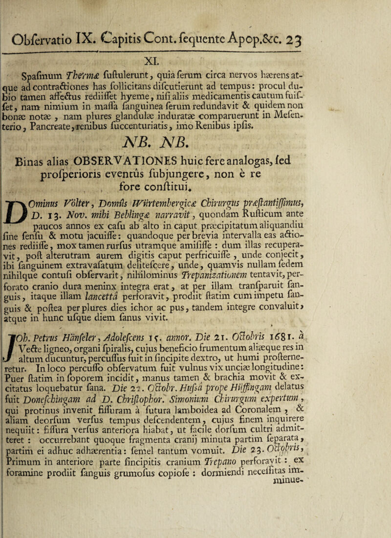 XI. Spafmum The'rm& fudulerunt, quia ferum circa nervos lraerens at¬ que ad contradi ones has follicitans difcutierunt ad tempus: procul du¬ bio tamen affe&us rediiffet hyeme, nifi aliis medicamentis cautum fuif- fet, nam nimium in maifa fanguinea ferum redundavit & quidem non bonae notae , nam plures glandulae induratae comparuerunt in Mefen- terio, Pancreate,renibus fuccenturiatis, imo Renibus ipfis. • NB. NB. Binas alias OBSERVATIONES huic fere analogas, fed profperioris eventus fubjungere, non e re t fore conflitui* DOminus Vblter, Domils JVtirtembergica Chirurgus pr^ftantiffimus, D. 13. Nov. mihi Beblinga narravit, quondam Rudicum ante paucos annos ex cafu ab alto in caput praecipitatum aliquancliu fine fenfu & motu jacuide: quandoque perbrevia intervalla eas a&io- !nes rediilfe, mox tamen rurfus utramque amilide : dum illas recupera- :vit, poft alterutram aurem digitis caput perfricuide ,unde conjecit, ibi fanguinem extravafatum deiitefcere, unde, quamvis nullamfedem jnihilque contuli obfervarit, nihilominus Trepanizatiunem tentavit, per- | forato cranio dura meninx integra erat, at per illam tranfparuit fan- guis, itaque illam lancettd perforavit, prodiit datim cum impetu fan- guis St podea per plures dies ichor ac pus, tandem integre convaluit > atque in hunc ufque diem fanus vivit. > /Oh. Petrus Hdnfeler, Adolefcens annor. Die 21. OBobris 1^8i- Ve&e ligneo, organi Ipiralis, cujus beneficio frumentum aliaeque res in altum ducuntur, percuflus fuit mlincipite dextro, ut humi proderne- retur. In loco percudo obfervatum fuit vulnus vix unciae longitudine: Puer datim inloporem incidit, manus tamen & brachia movit & ex¬ citatus loquebatur fana. Die 22. OBobr. Hufici prope Haffingam delatus fuit Donefchingam ad D. Chrifiophor. Simonium Chirurgum expertum, qui protinus invenit fiduram a futura lamboidea ad Coronalem , & aliam deorfum verfus tempus defcendentem, cujus finem inquirere nequiit: fidura verfus anteriora hiabat, ut facile dorlum cultri admit- ’ teret : occurrebant quoque fragmenta cranij minuta partim feparata, partim ei adhuc adhaerentia: femel tantum vomuit. Die 23. Ouotnis, Primum in anteriore parte fincipitis cranium Drepano perforavit ex foramine prodiit fanguis prumofus copiofe : dormiendi neceiiitas im- & & J minue- •