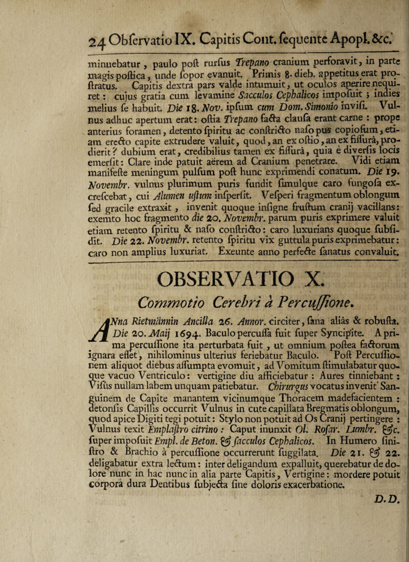 minuebatur , pauio poft rurfiis Trepano cranium perforavit, in parte magispoftica, unde fopor evanuit. Primis g. dieb. appetitus erat pro- (iratus. Capitis dextra pars valde intumuit, ut oculos aperire nequi¬ ret : cujus gratia cum levamine Sacculos Cephalicos impofiiit 5 indies melius (e habuit. Dic i%*Nov. ipfiun cum Dom. Simonio invifi. Vul¬ nus adhuc apertum erat: oftia Trepano fa&a claula erant carne : prope anterius foramen, detento (piritu ac conftri&o nafopus copiofutn,eti¬ am ere&o capite extrudere valuit, quod, an ex oftio, an ex fiffura, pro¬ dierit? dubium erat, credibilius tamen ex fifliira, quia e diverfis locis emerfit: Clare inde patuit aerem ad Cranium penetrare. Vidi etiam manifefte meningum pulfum poft hunc exprimendi conatum. Dic 19. Novembr. vulnus plurimum puris fundit fimulque caro fungofa ex- crefcebat, cui A lumen uftum infperfit. V efperi fragmentum oblongum fed gracile extraxit , invenit quoque infigne fruftum eranij vacillans: exemto hoc fragmento die 20♦ Novembr. parum puris exprimere valuit etiam retento fpiritu & nafo conftri&o: caro luxurians quoque fubfi- dlt. Die 22. Novembr. retento fpiritu vix guttula puris exprimebatur: caro non amplius luxuriat. Exeunte anno perfe&e fanatus convaluit. OBSERVATIO X. Commotio Cerebri a PercuJJione. ANna Rktmannin Ancilla 26. Annor. circiter, fana alias & robufta. /nf Die 20, Maij 1694. Baculo perculfa fuit fuper Syncipite. A pri¬ ma percuftione ita perturbata fuit , ut omnium poftea fa&orum ignara eflet, nihilominus ulterius feriebatur Baculo. Poft Percuffio- nem aliquot diebus alfumpta evomuit, ad Vomitum ftimulabatur quo¬ que vacuo Ventriculo: vertigine diu afficiebatur : Aures tinniebant: Vifus nullam labem unquam patiebatur. Chirurgus vocatus invenit San¬ guinem de Capite manantem vicinumque Thoracem madefacientem : detonfis Capillis occurrit Vulnus in cute capillata Bregmatis oblongum, quod apice Digiti tegi potuit: Stylo non potuit ad Os Cranij pertingere : Vulnus texit Emplaftro citrino : Caput inunxit Ol. Rofar. Ijcmbr. fuper impofuit Empl. de Beton. & facculos Cephalicos. In Humero fini- ftro & Brachio a percuffione occurrerunt fuggilata. Die $1. & 22. deligabatur extra le&um: inter deligandum expalluit, querebatur de do¬ lore nunc in hac nunc in alia parte Capitis, Vertigine: mordere potuit corpora dura Dentibus fubieaa fine doloris exacerbatione. D.D.