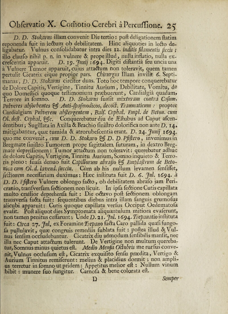 I). D. Stokarus illam convenit Die tertio: poft delibationem flati m reponenda fuit in ledum ob debilitatem. . Hinc aliquoties in ledo de¬ ligabatur. Vulnus confolidabatur intra dies 12. inditis filamentis ficcis; illo claufo nihil p. n. in vulnere & prope illud y nulla inflatio, nulla ex- crefcentia apparuit. D. 15?. Junij 1694. Digiti diftantia feu uncia una a Vulnere Tumor apparuit, cujus attadum non toleravit, quem tamen pertulit Cicatrix eique propior pars. Chirurgus Illam inviiit 6. Septi¬ manas, D. D. Stokarus circiter duas. Toto hoc tempore conquerebatur de Dolore Capitis, Vertigine, Tinnitu Aurium, Debilitate, Vomitu, de quo Domeftici quoque teftimonium praebuerunt, Cardialgia quadam* Terrore in fomno. D. D. Stokarus fuafit mixturam contra Cajum* Pulveres abforhentes & Anti-fpafmodicos, decoB. Traumaticum : propter Cardialgiam Pulverem abftergentem , Balfi Cephal. Empl. de Beton. cum OL deft. Cephal. &c. Conquerebatur diu de iEftubus ad Caput afcen- dentibus j Sugillata in Axilla «St Brachio finiftro dolorifica non ante D. 14* mitigabantur, quae tumida & atrorubefcentia erant. D. 24. Junij 1694. quo me convenit, cum D. D. Stokaro & D. D Pfiftero, invenimus in Bregmate finiftro Tumorem prope fagittalem futuram, in dextro Breg¬ mate depreiiionem: Tumor attadum non toleravit: querebatur adhuc de dolore Capitis, Vertigine, Tinnitu Aurium, Somno inquieto & Terro¬ ris pleno: fuafa denuo fuit Capillorum abrafio & Emplaftrum de Beto¬ nica cum Oi d. lavend. fucem. Ciim ab his nullum levamen fenfiflet, fedionem neceifariam duximus: Haec inftituta fuit D. 6. Jul. 1694. a D. D. Ffiftero Vulnere oblongo fado, ob debilitatem abrafo jam Peri¬ cranio, tranfverfam fedionem non licuit. In ipfa fedione Cutis capillata multo crailior deprehenfa fuit : Die odavo poft fedionem oblongam transverfa fada fuit: (equentibus diebus intra illam (anguis grumofus alicubi apparuit: Cutis quoque capillata verius Occiput Oedematofa evaftt. Poft aliquot dies Symptomata aliquantulum mitiora evalerunt, non tamen penitus ceifarunt j Unde D.21. Jul. 1694. Trepanatio inftituta fuit: Circa 27. Jul. ex Foramine Trepano fada Caro pallida quafi fungo- fa pullulavit, quae congruis remediis fublata fuit : poftea illud & Vul¬ nus fenfim occludebantur. Cicatrix diu admodum fenfibilis manfit, nec illa nec Caput attadum tulerunt. De Vertigine non multum quereba¬ tur, Somnus minus quietus eft. Medio Menfis OBobris me rur fus conve¬ nit, Vulnus occlufum eft, Cicatrix exquifito fenfu praedita. Vertigo & Aurium Tinnitus remiferunt: melius & placidius dormit } non ampli¬ us terretur in fomno ut pridem: Appetitus melior eft : Nullum vinum bibit : munere fuo fungitur. Carnofa & bene colorata eft. D * Semper