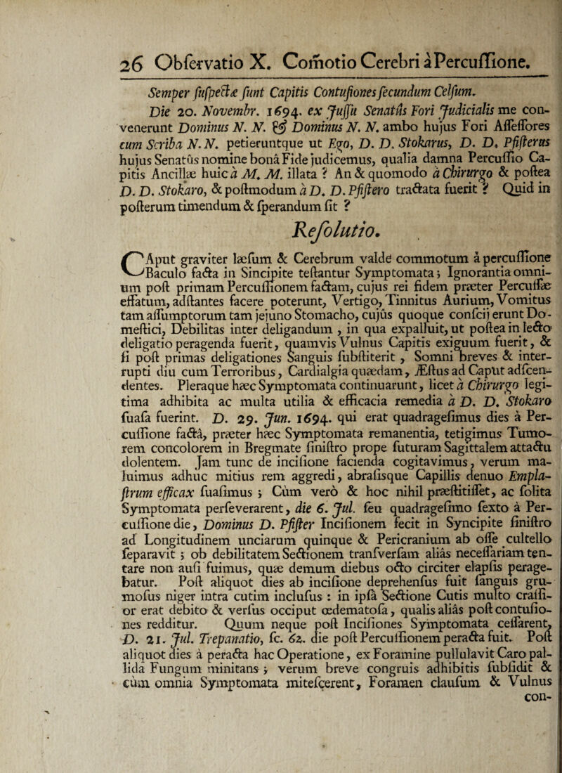 Semper fufpett* funt Capitis Contufionesfecundum Celfum, Die 20. Novembr. 1694. ex Jujfu Senatus Fori Judicialis me con¬ venerunt Dominus N. N. & Dominus N. N. ambo hujus Fori Affeffores cum Scriba N. N. petieruntque ut Ego, D. D. Stokarus, D. D< Pfifterus hujus Senatus nomine bona Fide judicemus, qualia damna Percuffio Ca¬ pitis Ancillae huicA M. M. illata *( An & quomodo d Chirurgo & poftea D. D. Stokaro, & poftmodum a D. D. Pfiftero tra&ata fuerit ? Quid in pofterum timendum & fperandum iit ? CAput graviter laefum & Cerebrum valdd commotum a percuflione Baculo fa&a in Sincipite teftantur Symptomata; Ignorantia omni¬ um poft primam Percuflionem faciam, cujus rei fidem praeter Percuffe effatum, adftantes facere poterunt. Vertigo, Tinnitus Aurium, Vomitus tam affumptorum tam jejuno Stomacho, cujus quoque confcij erunt Do- meftici, Debilitas inter deligandum , in qua expalluit, ut poftea in Ie&o deligatio peragenda fuerit, quamvis Vulnus Capitis exiguum fuerit, & fi poft primas deligationes Sanguis fubftiterit , Somni breves & inter¬ rupti diu cum Terroribus, Cardialgia quaedam, jEftus ad Caplit adfcen- dentes. Pleraque haec Symptomata continuarunt, licet a Chirurgo legi¬ tima adhibita ac multa utilia & efficacia remedia a D. D* Stokaro fuafa fuerint. D. 29. Jun. 1694. Su* erat quadragefimus dies a Per- cuffione fa<fta, praeter haec Symptomata remanentia, tetigimus Tumo¬ rem concolorem in Bregmate finiftro prope futuram Sagittalem atta&u dolentem. Jam tunc de incifione facienda cogitavimus, verum ma¬ luimus adhuc mitius rem aggredi, abrafisque Capillis denuo Empla- jlrum efficax fuafimus ; Cum vero & hoc nihil praeftitiffet, ac follta Symptomata perfeverarent, die 6. Jul. feu quadragefimo fexto a Per- cuffione die, Dominus D. Pfifter Incifionem fecit in Syncipite finiftro ad Longitudinem unciarum quinque & Pericranium ab offe cultello feparavit ; ob debilitatem Sedionem tranfverfam alias neceffariamten- tare non aufi fuimus, quae demum diebus o<fto circiter elapfis perage¬ batur. Poft aliquot dies ab incifione deprehenfus fuit fanguis gru- mofus niger intra cutim inclufus : in ipfa Se&ione Cutis multo craffi- or erat debito & verius occiput oedematofa, qualis alias poft contufio¬ nes redditur. Quum neque poft Incifiones Symptomata cellarent, D. 2i. Jul. Trepanatb, fc. 62. die poftPercuffionempera&afuit. Poft aliquot dies a pera&a hac Operatione, ex Foramine pullulavit Caro pal¬ lida Fungum minitans ; verum breve congruis adhibitis fubfidit & cum omnia Symptomata mitefcerent, Foramen claufum & Vulnus con-