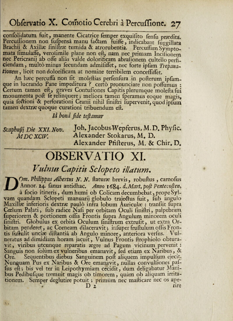 ~ r - — r. -■—-■ . — . ... ■ confolqdatum fuit, manente Cicatrice femper exquifito fenfu praedita. Percuilionem non fulpensa manu fa&am fuifle, indicabant fuogillata Brachii & Axillae finidrse tumida & atrorubentia. Percudam Sympto¬ mata fimulaiTe, verolimile plane non ed, nam nec primam Incifionem nec Pericranij ab olle alias valde dolorificam abrafionem cultello perfi¬ ciendam, multo minus fecundam admiliilet, nec forte ipfam Trepana- tionem, licet non dolorificam at nomine terribilem conceffilfet. An hsec percuffa non fit moledias perfenfura in pofterum ipfam- que in lucrando Pane impeditura ? certo pronunciare non podumus : Certum tamen eft, graves Contufiones Capitis plerumque moleda fui monumenta pod fe relinquere i meliora tamen fperamus eoque magis, quia fe&ioni & perforationi Cranii nihil finidri fupervenit, quod iplum tamen dextrae quoque curationi tribuendum eft. Id bona fide teftamur Scaphufij Die XXL. Nov. Joh* Jacobus Wepferns, M. D. Phyfic. MDCXCIV. Alexander Scokarus, M. D. Alexander Pfifterus, M. & Chir. D, OBSERVATIO XI. Vulnus Capitis Sclopeto illatum, DO m, Philippus /libertus N. N, daturae brevis, robuftus , carnofiis Annor. 24. fanus antidhac. Anno 1684.. d.Mart.poft Pentecoften, a focio itineris, dum humi ob Colicam decumbebat, prope Syl- vam quandam Sclopeti manuari) globulo traje&us fuit, fub angulo Maxillae inferioris dextrae paulo infra lobum Auriculae : tranfiit fupra Caelum Palati, fub radice Nafi per orbitam Oculi finidri, palpebram fuperiorem & portionem ollis Frontis fupra Angulum minorem oculi finidri. Globulus ex orbita Oculum fimdrum extrufit, ut extra Or¬ bitam penderet, ac Corneam dilaceravitinfuper frudulum ollis Fron¬ tis fudulit unciae didantia ab Angulo minore, anteriora verfus. Vul¬ neratus ad dimidiam horam jacuit, Vulnus Frontis drophiolo obtura¬ vit, viribus utcunque reparatis aegre ad Pagum vicinum pervenit : Sanguis non folum ex vulneribus emanavit, led etiam ex Naribus, & Ore. Sequentibus diebus Sanguinem pod aliquem impulfum ejecit. Nunquam Pus ex Naribus & Ore emanavit, nullas convulliones paf- fus eft; bis vel ter in Leipothymiam cecidit, dum deligabatur Mani¬ bus Pedibufque tremuit magis ob timorem, quam ob aliquam irrita¬ tionem. Semper deglutire potuit ; primum nec madicare nec os ape- ♦ D 2 rire