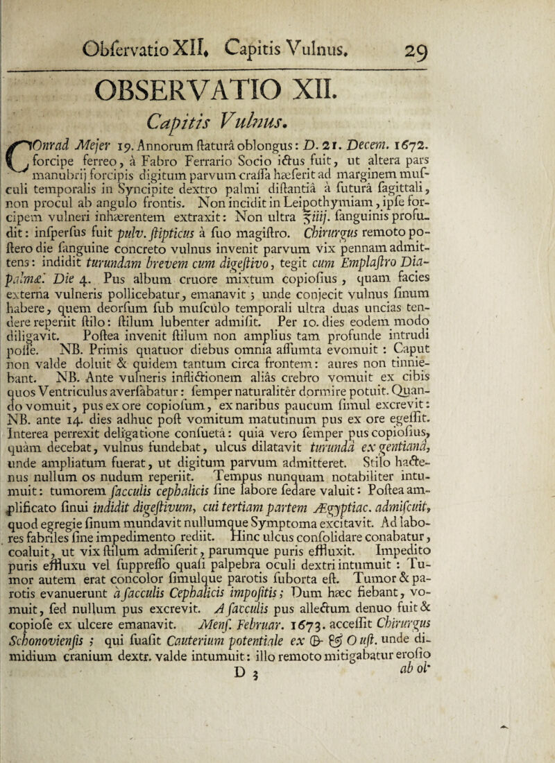 OBSERVATIO XII. Capitis Vulnus. COnrad Mejer 19. Annorum flatura oblongus: D. 21. Decem. 1672. forcipe ferreo, a Fabro Ferrario Socio i&us fuit, ut altera pars manubrij forcipis digitum parvum oralia hecferit ad marginem muf- culi temporalis in Syncipite dextro palmi diftantia a futura fagittali, non procul ab angulo frontis. Non incidit in Lei^othymiam ,ipfe for¬ cipem vulneri inhaerentem extraxit: Non ultra 57'iij. fanguinisprofu¬ dit: infperfus fuit pulv. ftipticus a fuo magiftro. Chirurgus remoto po¬ liero die fanguine concreto vulnus invenit parvum vix pennam admit¬ tens : mdidit turundam brevem cum digeftivo, tegit cum Emplaftro Dia- palm£. Die 4. Pus album cruore mixtum copiofius , quam facies externa vulneris pollicebatur, emanavit 5 unde conjecit vulnus finum habere, quem deorfum fub mufculo temporali ultra duas uncias ten¬ dere repenit ftilo: ftilum lubenter admifit. Per 10. dies eodem modo diligavit. Poftea invenit ftilum non amplius tam. profunde intrudi polle. NB. Primis quatuor diebus omnia affumta evomuit : Caput non valde doluit & quidem tantum circa frontem: aures non tinnie¬ bant. NB. Ante vulneris infli&ionem alias crebro vomuit ex cibis quos Ventriculus averfabatur: femper naturaliter dormire potuit. Quan¬ do vomuit, pus ex ore copiofum, ex naribus paucum fimul excrevit: NB. ante 14. dies adhuc poft vomitum matutinum pus ex ore egeiFit. Interea perrexit deligatione confueta: quia vero femper pus copiofius, quam decebat, vulnus fundebat, ulcus dilatavit turunda ex gentiana, unde ampliatum fuerat, ut digitum parvum admitteret. Stilo ha$e- nus nullum os nudum reperiit. Tempus nunquam notabiliter intu¬ muit: tumorem faeculis cephalicis fine labore feaare valuit** Poftea am¬ plificato finui indidit digeftivum, cui tertiam partem JEgyptiac. admifeuit? quod egregie finum mundavit nullumaue Symptoma excitavit. Ad labo¬ res fabriles fine impedimento rediit. Hinc ulcus confolidare conabatur, coaluit, ut vixftilum admiferit, parum que puris effluxit. Impedito puris effluxu vel fuppreffo quali palpebra oculi dextri intumuit : Tu¬ mor autem erat concolor fimulque parotis fuborta eft. Tumor & pa¬ rotis evanuerunt a faeculis Cephalicis impofitis; Dum haec fiebant, vo¬ muit , fed nullum pus excrevit. A faeculis pus alle&um denuo fuit & copiofe ex ulcere emanavit. Menf Februar. 1673. accellit Chirurgus Schonovienfis ,* qui fuafit Cauterium potentiale ex 0- & O uft. unde di¬ midium cranium dextr. valde intumuit : illo remoto mitigabatur erofio D 3 06 oi*