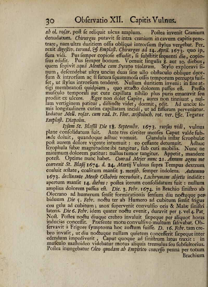 nb ol. rofar. poft fe reliquit ulcus amplum. Poftea invenit Cranium denudatum. Chirurgus putavit fe intra cranium in cavum capitis pene- trare, nam ultra duritiem offis oblique introrfum ftylus vergebat. Per, rexit dtgeftiv. turund. & Emplaft. Chirurgus ad 14. April 1673. quo ip, fum vidi. Pus femper copiofe effudit,' fi fubftitit fequenti die, copio- fius edidit. # Pus femper bonum. Vomuit fingulis 8. aut 10. diebus, quem fopivit aqua Mentha cum Scrupo violarum. Stylo exploravi li¬ num, defcendebat ultra uncias duas Vine ullo obftaculo oblique deor- fum & introrfum ac fi futura fquammofa offis temporum perrupta fuif- fet, ut ftylus introrfum tenderet. Nullam duritiem inveni: in fine at¬ tigi membranofi quidpiam , quo atta&o dolorem pafliis eft. PrefTo mufculo temporali aut cute capillata nihilo plus puris emanavit feu prodiit ex ulcere. /Eger non dolet Capite, aures non tinniunt , nul¬ lam vertiginem patitur , diffinde videt, dormit, edit. Ad unciee le¬ mis longitudinem cutim capillatam incidi, ut ad fiffuram perveniatur. Indatur Meli. rofar. cum rad. Ir. Flor, ariftoloch. rot. ver. Tegatur Emplaft. Diapalm. IpfumSt. Blaffii Die 18. Septembr. 1673. rurfus vidi, vulnus plane confolidatum fuit. Ante tres circiter menfes Caput valde fub- mde doluit, quandoque adhuc vomuit. Glandula inftar fcrophulae poft aurem dolore vigente intumuit : eo cefTante detumuit. Adhuc fcrophula fabae magnitudine ibi tangitur, fub cuti mobilis. Nunc ne minimum dolorem patitur: nullus tumor tangitur. Appetit, mandere poteffi Optime nunc habet. Conrad Mejer nunc 21. Annum agens me convenit St. Blafij 1674. d. 24. Martij Vulnus fupra Tempus dextrum coaluit seftate, coalitum manfit 3. menfib. femper indolens. Autumno 1673. declinante Menfe OBobris recruduit, Lachrymam abjetis indidit: apertum manfit 14. diebus: poftea iterum confolidatum fuit : nullum amplius dolorem paflus eft. Die. %.Febr. 1674. in Brachio finiftro ab Olecrano ad humerum fenfit formicationis fenfum diu no<ftuque per? biduum Die ^. Febr. noftu ter ab Humero ad cubitum fenfit frigus ceu gelu ad cubitum i mox fupervenit convulfio oris & Malae finiftri latens. Die6. Febr. idem quater no<ftu evenit, duravit per 3. vel4. Pat. Noft. Poftea noftu diuque crebro invaluit fkpeque per aliquot horas inducias conceffit. Prsefente motu convulfivo multum falivabat. Ob- fervavit a Frigore fymptoma hoc auftum fuiffe. D. r 6. Febr. tam cre¬ bro invalit, ut diu no&uque nullam quietem concefTerit fiepeque inter edendum impediverit , Caput quoque ad imiftrum latus traxit: in mufculo maftoideo videbatur motus aliquis tremulus feu fubfultorius. Poftea inungebatur Oleo quodam ab Empirico concejjo penna per totum Brachium