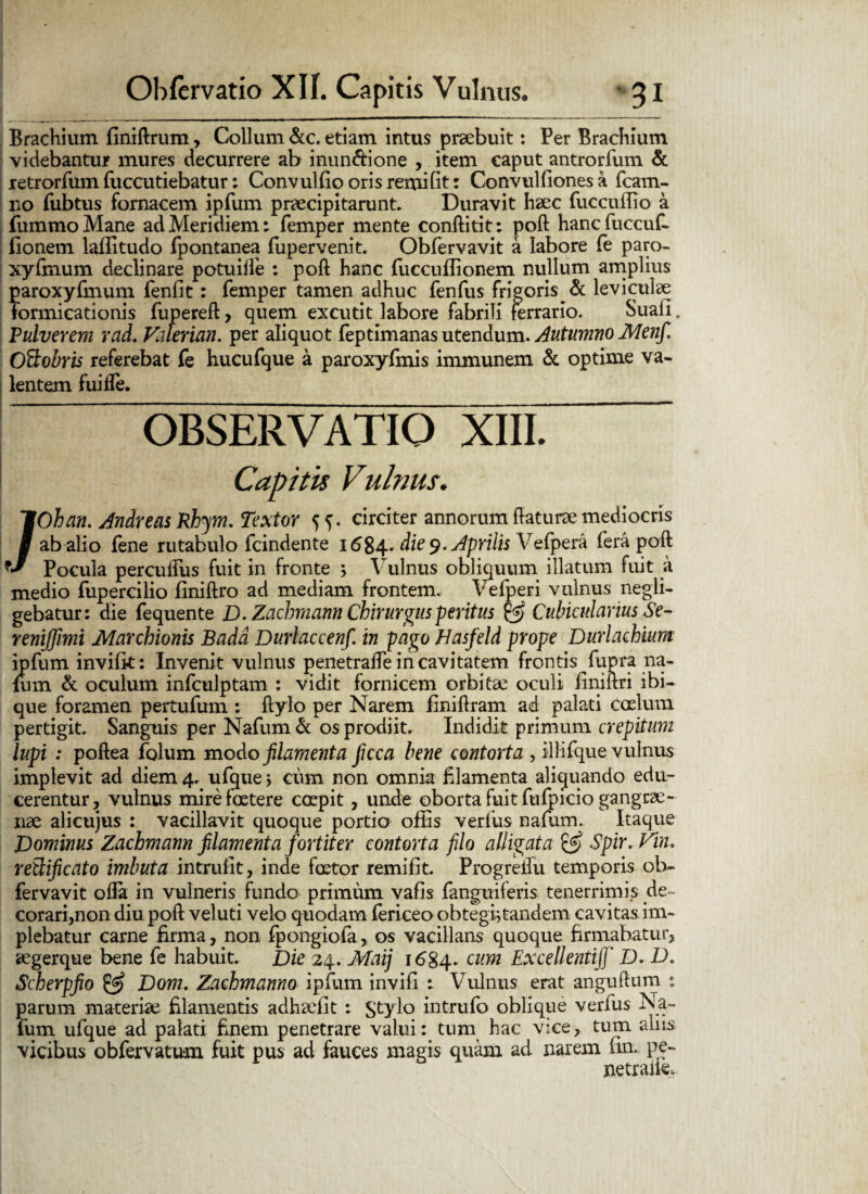 Brachium finiftrum, Collum &c. etiam intus praebuit: Per Brachium videbantur mures decurrere ab inun&ione , item caput antrorfum & retrorfum fuccutiebatur: Convulbo orisremifit: Convulfiones a fcam- no fiibtus fornacem ipfum praecipitarunt. Duravit haec fiiccuflio a fummoMane ad Meridiem: femper mente conftitit: poft hancfuccuf- fionem laflitudo fpontanea fupervenit. Obfervavit a labore fe paro- xyfmurn declinare potuiffe : poft hanc fuccuflionem nullum amplius paroxyfmum fenfit: femper tamen adhuc fenfus frigoris & leviculae formicationis fupereft> quem excutit labore fabrili ferrario. Suali. Pulverem rad. Vaterian. per aliquot feptimanas utendum. Autumno Menfi. Oftobris referebat fe hucufque a paroxyfmis immunem & optime va¬ lentem fuiffe. OBSERVATIO XIII. Capitis Vulnus♦ ; /Ohan. Andreas Rhym. Textor 5^. circiter annorum ftaturae mediocris ab alio fene rutabulo fcindente 1684. die 9. Aprilis Vefpera fera poft Pocula perculfus fuit in fronte > Vulnus obliquum illatum fuit a medio fupercilio finiftro ad mediam frontem. Vefperi vulnus negli- gebatur: die fequente D. Zachmann Chirurgus peritus & Cubicularius Se- reniffimi Marchionis Badd Durlaccenfi in pago Hasfeld prope Durlachium ipfum invifk: Invenit vulnus penetrafte in cavitatem frontis fupra na¬ fum & oculum infculptam : vidit fornicem orbitae oculi finiftri ibi- que foramen pertufum : ftylo per Narem finiftram ad palati coelum pertigit. Sanguis per Nafum & os prodiit. Indidit primum crepitum lupi : poftea folum modo filamenta ficca bene contorta , illifque vulnus implevit ad diem 4. ufque > cum non omnia filamenta aliquando edu¬ cerentur, vulnus mire foetere coepit, unde oborta fuit fufpicio gangrae¬ nae alicujus : vacillavit quoque portio offis verius nafum. Itaque Dominus Zachmann filamenta fortiter contorta filo alligata £5? Spir. Vin. retlificato imbuta intruiit, inde foetor remifit. Progreifu temporis ob¬ fervavit ofta in vulneris fundo primum vafis fanguiferis tenerrimis de¬ corari,non diu poft veluti velo quodam fericeo obtegb tandem cavitas im¬ plebatur carne firma, non fpongiofa, os vacillans quoque firmabatur, aegerque bene fe habuit. Die 24. Maij 1684. cum ExcellentiJJ' D. D. Scherpfio & Dom. Zachmanno ipfum invifi : Vulnus erat anguftum ; parum maceriae filamentis adhaefit : $tylo intrufo oblique verfus Na¬ fum ufque ad palati finem penetrare valui: tum hac vice, tum aliis vicibus obfervatum fuit pus ad fauces magis quam ad narem (in. pe- netraik.