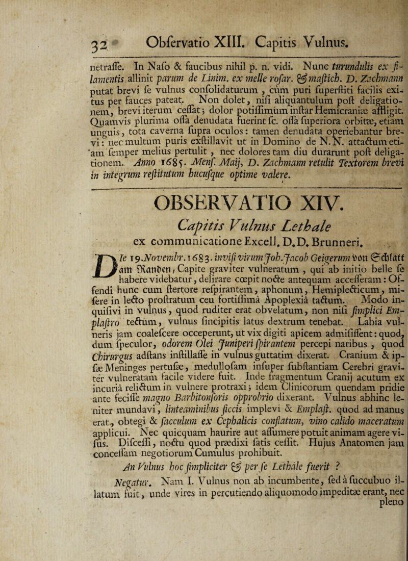 netrafle. In Nafo & faucibus nihil p. n. vidi. Nunc turundulis ex fi¬ lamentis allinit parum de Linim. ex meile rofiar, &maftich. D. Zachmann putat brevi Te vulnus confolidaturum , cum puri fuperftiti facilis exi¬ tus per fauces pateat. Non dolet, nifi aliquantulum poft deligatio- nem, brevi iterum cedat; dolor potiffimiiminftarHemicraniae affligit. Quamvis plurima ofla denudata fuerint fc. olla fuperiora orbita?, etiam unguis, tota caverna fupra oculos: tamen denudata operiebantur bre¬ vi: nec multum puris exftillavit ut in Domino de N.N. attadumeti- *am femper melius pertulit , nec dolores tam diu durarunt poft deliga- tionem. Anno 168 V -Menfi. Maij> D. Zachmann retulit Textorem brevi in integrum reftitutum hucufique optime valere. OBSERVATIO XIV. Capitis Vulnus Lethale ex communicatione Excel!. D.D. Brunneri. Die \9.N0vembr. t 683. inviji virum Joh.Jacob Geigerum fcon am 0\anDCU/Capite graviter vulneratum , qui ab initio belle fe habere videbatur, delirare coepit node antequam accefleram: Of¬ fendi hunc cum ftertore refpirantem, aphonum, Hemipledicum, mi- fere in ledo proftratum ceu fortiilima Apoplexia tadum. Modo in- quifivi in vulnus, quod rudi ter erat obvelatum, non nili fimplici Em- plaftro tedum, vulnus lincipitis latus dextrum tenebat. Labia vul¬ neris jam coalefcere occeperunt, ut vix digiti apicem admififlent: quod, dum ipecuior, odorem Olei Juniperi fipirantem percepi naribus , quod Chirurgus adftans inftillafte in vulnus guttatim dixerat. Cranium & ip- Le Meninges pertufae, medullofam infuper fubftantiam Cerebri gravi¬ ter vulneratam facile videre fuit. Inde fragmentum Cranij acutum ex incuria relidum in vulnere protraxi; idem Clinicorum quendam pridie ante feciife magno Barbitonforis opprobrio dixerant. Vulnus abhinc le¬ niter mundavi , linteaminibus ficcis implevi & Emplaft. quod ad manus erat., obtegi & fac culum ex Cephalicis conflatum, vino calido maceratum applicui. Nec quicquam haurire aut aflumere potuit animam agere vi- fus. Difceili, nodu quod praedixi fatis cellit. Hujus Anatomen jam concelfam negotiorum Cumulus prohibuit. An Vulnus hoc fiimpliciter per fe Lethale fuerit ? Negatur. Nam I. Vulnus non ab incumbente, fedafuccubuo il¬ latum fuit, unde vires in percutiendo aliquomodo impeditae erant, nec pleno