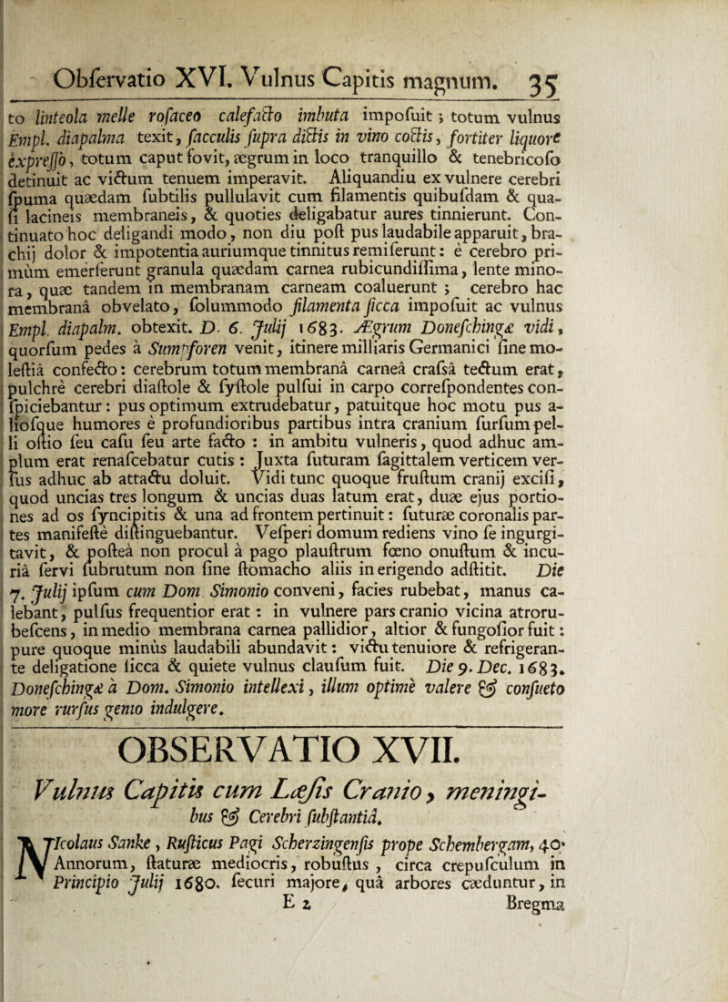 to linteola meile rofaceo calefatio imbuta impofuit j totum vulnus Empl diapalma texit, faeculis fupra ditiis in vino cotiis, fortiter liquore I exprejjo, totum caput fovit, aegrum in loco tranquillo & tenebricofo detinuit ac vi&um tenuem imperavit. Aliquandiu ex vulnere cerebri ftuma quaedam fubtilis pullulavit cum filamentis quibufdam & qua- fi lacineis membraneis, & quoties deligabatur aures tinnierunt. Con- j tinuatohoc deligandi modo, non diu poft pus laudabile apparuit, bra- chij dolor & impotentia auriumque tinnitus remiferunt: e cerebro pri- i mum emerlerunt granula quaedam carnea rubicundiflima, lente mino¬ ra , quae tandem in membranam carneam coaluerunt ; cerebro hac membrana obvelato, folummodo filamenta ficca impofuit ac vulnus Empl diapalm. obtexit. D 6. Julij 1683« JEgrum Donefching£ vidi, I quorfum pedes a Sumpforen venit, itineremilliaris Germanici finemo- leftia confero: cerebrum totum membrana carnea crafsa te&um erat, pulchre cerebri diaftole & fyftole pulfui in carpo correfpondentes con- fpiciebantur: pus optimum extrudebatur, patuitque hoc motu pus a - liofque humores e profundioribus partibus intra cranium furfum pel¬ li oitio feu cafu feu arte facto : in ambitu vulneris, quod adhuc am¬ plum erat renafeebatur cutis : Juxta futuram fagittalem verticem ver¬ ius adhuc ab atta&u doluit. Vidi tunc quoque fruftum cranij excifi , quod uncias tres longum & uncias duas latum erat, duae ejus portio¬ nes ad os fyncipitis & una ad frontem pertinuit: futurae coronalis par- I tes manifefte diftinguebantur. Vefperi domum rediens vino fe ingurgi¬ tavit , & poftea non procul a pago plauftrum foeno onuftum & incu¬ ria fervi (ubrutum non fine ftomacho aliis in erigendo adftitit. Die | 7. Julij ipfum cum Dom Simonio conveni, facies rubebat, manus ca¬ lebant, pulfus frequentior erat: in vulnere pars cranio vicina atroru- befcens, in medio membrana carnea pallidior, altior & fungofior fuit: pure quoque minus laudabili abundavit: vidutenuiore & refrigeran¬ te deligatione licca & quiete vulnus claufum fuit. Diey.Dec. 1683. Donefching£ a Dom. Simonio intellexi, illum optime valere & confueto more rurfus gemo indulgere. OBSERVATIO XVII. Vulnm Capitis cum Lcejis Cranio , meningi- bus & Cerebri [ubftantid. Icolaus Sanke, Rufticus Pagi Scherzingenfis prope Schembergam, 40 Annorum, (laturae mediocris, robuftus , circa crepufculum in Principio Julij 1680. fecuri majore, qua arbores caeduntur, in E z Bregma N;