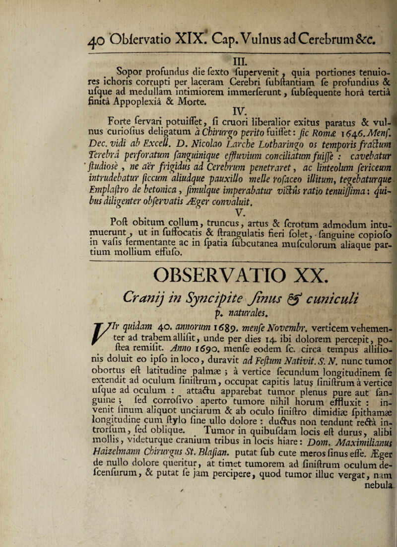 __ • • ~l Sopor profundus die fexto fupervenit, quia portiones tenuio¬ res ichoris corrupti per laceram. Cerebri fubftantiam fe profundius & ufque ad medullam intimiorem immerferunt, fubfequente hora tertia finita Appoplexia & Morte. IV. g Forte fervari potuiflet, fi cruori liberalior exitus paratus & vul- | nus curiofius deligatum a Chirurgo perito fuiflet: fic Rom£ \$\(>.Menf. Dec. vidi ab ExceU. D. Nicolao Larche Lotharingo os temporis fracum Terebra perforatum fanguinique effluvium conciliatum fuijje : cavebatur Studiose, ne aer frigidus ad Cerebrum penetraret, ac linteolum fericeum intrudebatur ficcum aliudque pauxillo meile rofaceo illitum, tegebatur que Emplajlro de betonica, fimulque imperabatur viSlns ratio tenui fima: qui¬ bus diligenter obfervatis JEger convaluit, * Poft obitum collum, truncus, artus & fcrotum admodum intu¬ muerunt , ut in funocatis & ftrangulatis fieri folet, (anguine copiofo in vafis fermentante ac in (patia (ubcutanea mufculorum aliaque par¬ tium mollium elfufo. OBSERVATIO XX. Cranij in Syncipite \ Jinus & cuniculi p. naturales. jT/7r quidam 40. annorum 1689, menfeNovembr. verticemvehemen- y ter ad trabemailifit, unde per dies 14. ibi dolorem percepit, po- (lea remifit. Anno 1^90. menfe eodem fc. circa tempus allilio- nis doluit eo ipfo in loco, duravit ad Feftum Nativit. S. N. nunc tumor obortus efl latitudine palmae ; a vertice fecundum longitudinem fe extendit ad oculum finitlrum, occupat capitis latus finiftrum a vertice ufque ad oculum : attactu apparebat tumor plenus pure aut (an¬ guine ; fed corrofivo aperto tumore nihil horum effluxit : in¬ venit linum aliquot unciarum & ab oculo finiftro dimidiae fpithamae longitudine cum ftylo fine ullo dolore : du&us non tendunt re&a in- trorfum, fed oblique. # Tumor in quibufdam locis eft durus, alibi mollis, videturque cranium tribus in locis hiare: Dom. Alaximilianus Haizelmann Chirurgus St. Blafian. putat fub cute meros (inus effe. iEger de nullo dolore queritur, at timet tumorem ad finiftrum oculum de- fcenlurum, & putat fe jam percipere, quod tumor illuc vergat, nam nebula