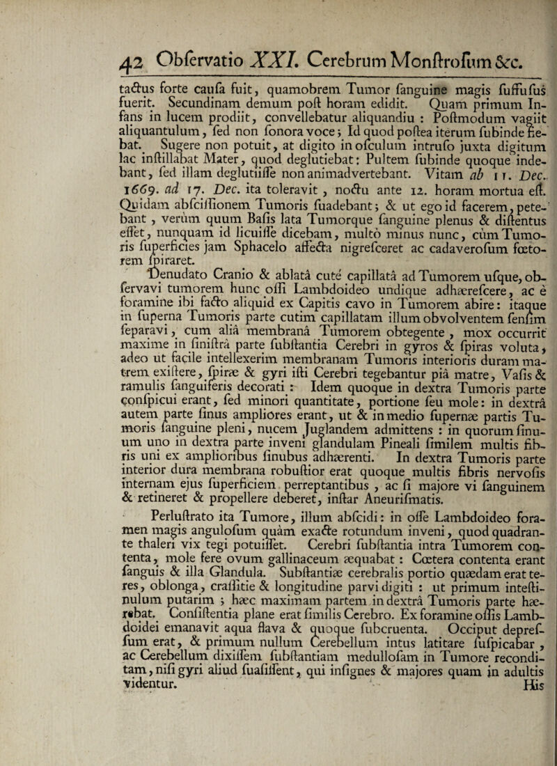 ta<3:us forte caufa fuit, quamobrem Tumor fanguine magis fuffufus fuerit. Secundinam demum poft horam edidit. Quam primum In¬ fans in lucem prodiit, convellebatur aliquandiu : Poftmodum vagiit aliquantulum, fed non fonoravoce; Id quodpoftea iterum fubindefie- bat. Sugere non potuit, at digito inofculum intrufo juxta digitum lac inftillab at Mater, quod deglutiebat: Pultem fubinde quoque inde¬ bant, fed illam deglutiifle non animadvertebant. Vitam ab ir. Dec.. 1669. ad 17. Dec. ita toleravit , no<5hi ante 12. horam mortua eft. Quidam abfcitfionem Tumoris fuadebant; & ut ego id facerem, pete-r bant , verum quum Bafis lata Tumorque fanguine plenus & diftentus eflet, nunquam id licuille dicebam, multo minus nunc, cum Tumo¬ ris fuperficies jam Sphacelo affe&a nigrefceret ac cadaverofum foeto- rem fpiraret. ‘Denudato Cranio & ablata cute capillata ad Tumorem ufque, ob- fervavi tumorem hunc olli Lambdoideo undique adhaerefcere, ac e foramine ibi fa&o aliquid ex Capitis cavo in Tumorem abire: itaque in fuperna Tumoris parte cutim capillatam illum obvolventem fenfim feparavi, cum alia membrana Tumorem obtegente , mox occurrit maxime in finiftra parte fubllantia Cerebri in gyros & fpiras voluta , adeo ut facile intellexerim membranam Tumoris interioris duram ma¬ trem exiftere, foirae & gyri ifti Cerebri tegebantur pia matre, Vafis& ramulis fanguiferis decorati : Idem quoque in dextra Tumoris parte confpicui erant, fed minori quantitate, portione feu mole: in dextra autem parte finus ampliores erant, ut & in medio fupernae partis Tu¬ moris fanguine pleni, nucem Juglandem admittens : in quorumfinu- um uno in dextra parte inveni glandulam Pineali fimilem multis fib¬ ris uni ex amplioribus finubus adhaerenti. In dextra Tumoris parte interior dura membrana robuftior erat quoque multis fibris nervofis internam ejus fuperficiem perreptantibus , ac fi majore vi fanguinem & retineret & propellere deberet, inftar Aneurifmatis. Perluftrato ita Tumore, illum abfcidi: in olfe Lambdoideo fora¬ men magis angulofum quam exa&e rotundum inveni, quod quadran¬ te thalen vix tegi potuillet. Cerebri fubftantia intra Tumorem con¬ tenta, mole fere ovum gallinaceum aequabat: Coetera contenta erant fanguis & illa Glandula. Subftantiae cerebralis portio quaedam erat te¬ res, oblonga , crafiltie & longitudine parvi digiti : ut primum intefti- nulum putarim > haec maximam partem in dextra Tumoris parte hae¬ rebat. Confiftentia plane erat fimilis Cerebro. Ex foramine ollis Lamb¬ doidei emanavit aqua flava & quoque fubcruenta. Occiput deprefi. fum erat, & primum nullum Cerebellum intus latitare lufpicabar , ac Cerebellum dixilfem fubftantiam medullofam in Tumore recondi¬ tam, nifi gyri aliud fuafiifent, qui infignes & majores quam in adultis videntur. His