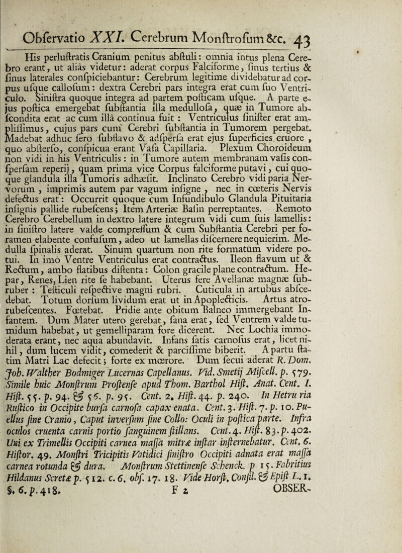 His perluftratis Cranium penitus abftuli *. omnia intus plena Cere¬ bro erant, ut alias videtur: aderat corpus Falciforme, finus tertius & finus laterales confpiciebantur: Cerebrum legitime dividebatur ad cor¬ pus ufque callofum: dextra Cerebri pars integra erat cum fuo Ventri¬ culo. oiniftra quoque integra ad partem pofticam ufque. A parte e- jus poftica emergebat fubftantia illa medullofa, quae in Tumore ab- Icondita erat ac cum illa continua fuit : Ventriculus finifter erat aiu- plillimus, cujus pars cuni Cerebri fubftantia in Tumorem pergebat. Madebat adhuc fero fubflavo & adfperfa erat ejus fuperficies cruore , quo abfterfo, conlpicua erant Vafa Capillaria. Plexum Choroideum non vidi in his Ventriculis: in Tumore autem membranam vafis con- fperfam reperij, quam prima vice Corpus falciforme putavi, cui quo¬ que glandula illa Tumoris adhaefit. Inclinato Cerebro vidi paria Ner¬ vorum , imprimis autem par vagum infigne , nec in coeteris Nervis defe<ftus erat: Occurrit quoque cum Infundibulo Glandula Pituitaria infignis pallide rubefcens; Item Arteriae Balin perreptantes. Remoto Cerebro Cerebellum in dextro latere integrum vidi cum fuis lamellis: in finiftro latere valde compreifum & cum Subftantia Cerebri per fo¬ ramen eiabente confufum, adeo ut lamellas difcernere nequierim. Me¬ dulla fpinalis aderat. Sinum quartum non rite formatum videre po¬ tui. In imo Ventre Ventriculus erat contractus. Ileon flavum ut & ReCtum, ambo flatibus diftenta: Colon gracile plane contraCtum. He¬ par, Renes, Lien rite fe habebant. Uterus fere Avellanae magnae fub- ruber : Tefliculi refpeCtive magni rubri. Cuticula in artubus abfce- debat. Totum dorfum lividum erat ut in ApopleCticis. Artus atro- rubefcentes. Foetebat. Pridie ante obitum Balneo immergebant In¬ fantem. Dum Alater utero gerebat, fana erat, fed Ventrem valde tu¬ midum habebat, ut gemelliparam fore dicerent. Nec Lochia immo¬ derata erant, nec aqua abundavit. Infans fatis carnofus erat, licet ni¬ hil, dum lucem vidit, comederit & parciffime biberit. A partu fta- tim Matri Lac defecit j forte ex maerore. Dum fecui aderat R. Dom. Joh. LFalther Bodmiger Lucernas Capellanus. Vid. Smetij Mifcell. p. 579. Simile huic Monftrum Proftenfe apud Thom. Barthol Hift♦ Anat. Cent„ /. Hift. f 5. p. 94- SS? p. 9{. Cent. 2* Hift. 44. p. 240. In Hetru ria Ruftico in Occipite burfa carnofa capax enata. Cent. 3. Hift. 7. p. 10. Pu¬ ellus fine Cranio, Caput inverfum fine Collo: Oculi in poftica parte. Infra oculos cruenta carnis portio fanguinem ftillans. Cent. 4. Hift. 33 • P- 4°2* Uni ex Trimellis Occipiti carnea mafta mitra inftar infternehatur. Cent♦ 6. Hiftor. 49. Monftri Tricipitis Fatidici Jiniftro Occipiti adnata erat mafta carnea rotunda & dura. Monftrum Stettinenfe Schenck. p 15. Fabritius Hildanus Screta p. 512. c. 6„ obf. 17. 1 g. Fide Horft„ Confil.&Epift L. i* i.6.p. 418. F 1 OBSER-