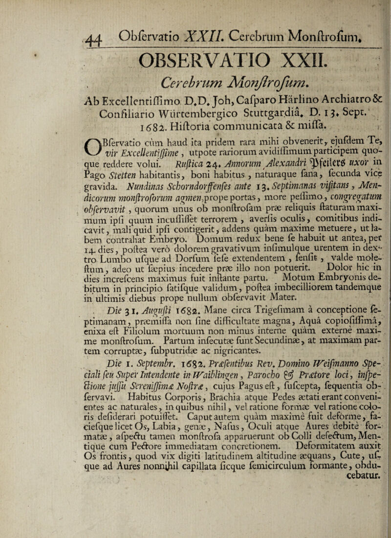 OBSERVATIO XXII. Cerebrum 2vionJlrofum. Ab ExcellentifTimo D,D, Joh, Cafparo Harlino Archiatro & Confiliario Wiirtembergico Scuttgardia* D. i^Sept. 1682. Hiftoria communicata & miffa. OB fer vatio cum haud ita pridem rara mihi obvenerit,, ejufdem Te, vir Excellenti (fime , utpote rariorum avidiflimum participem quo¬ que reddere volui. Ruflica 24* Annorum Alexandri uxor in Pago Stetten habitantis, boni habitus , naturaque fana, fecunda vice gravida. Nundinas Schorndorffenfes ante 13* Septimanas vifitans, Men¬ dicorum monftroforum agmen0prope portas, more pellimo, congregatum obfervavit, quorum unus ob monftrofam prae reliquis flaturam maxi¬ mum ipfi quum incullillet terrorem , averlis oculis, comitibus indi¬ cavit , mali quid ipli contigerit, addens quam maxime metuere, ut la¬ bem contrahat Embryo. Domum redux bene fe habuit ut antea, pet 14. dies, poftea vero dolorem gravativum infimulque urentem in dex¬ tro Lumbo ufque ad Dorfum lele extendentem , leniit , valde mole- flum, adeo ut faepius incedere prae illo non potuerit. Dolor hic in dies increfcens maximus fuit inflante partu. Motum Embryonis de¬ bitum in principio fatifque validum, poftea imbecilliorem tandemque in ultimis diebus prope nullum obfervavit Mater. Die 31. Aucrufti 1682* Mane circa Trigefimam a conceptione fe- ptimanam, praemilfa non line difficultate magna. Aqua copiolilflma, enixa eft Filiolum mortuum non minus interne quam externe maxi¬ me monftrofum. Partum infecutae funt Secundinae, at maximam par¬ tem corruptae, fubputridae ac nigricantes. Die 1. Septembr. 1682. Eruentibus Rev. Domino TVeifmanno Spe¬ ciali feu Super Intendente in TVaiblin^en, Parocho & Pictore loci, infpe- Bione jujju Sereniffim£ Noftrg, cujus Pagus eft, fufcepta, fequentia ob~ fervavi. Habitus Corporis, Brachia atque Pedes aetati erant conveni¬ entes ac naturales, in quibus nihil, vel ratione formae vel ratione colo¬ ris deliderari potuilfet. Caput autem quam maxime fuit deforme, fa- ciefque licet Os, Labia, genae, Naius, Oculi atque Aures debite for¬ matae , afpe&u tamen monftrofa apparuerunt ob Colli defe&um, Alen¬ ti que cum Pe&ore immediatam concretionem. Deformitatem auxit Os frontis, quod vix digiti latitudinem altitudine aequans. Cute, ut que ad Aures nonnihil capillata ficque femicirculum formante, obdu¬ cebatur.