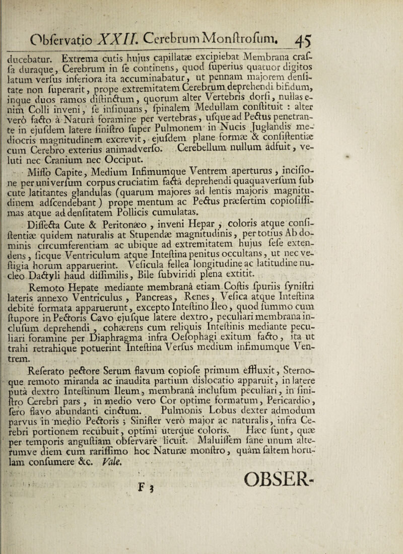 ducebatur. Extrema cutis hujus capillatae excipiebat Membrana craf- fa duraque. Cerebrum in fe continens, quod lupenus quatuor digitos latum verfus inferiora ita accuminabatur, ut pennam majorem denli- tate non fuperarit, prope extremitatem Cerebrum deprehendi, bifidum, inque duos ramos diftindum, quorum alter Vertebris dprii, nullas e- nim Colli inveni, fe infinuans, fpinalem Medullam conftituit : alter vero fado a Natura foramine per vertebras, ufqueadEeauspenetran¬ te in ejufdem latere iiniftro fuper Pulmonem in jNucis Juglandis me¬ diocris magnitudinem excrevit, ■ ejufdem plane formae & commentite cum Cerebro exterius animadverfo. Cerebellum nullum adfuit, ve~ luti nec Cranium nec Occiput. MiiTo Capite, Medium Infimumque Ventrem aperturus , incifio- ne per uni ver mm corpus cruciatim fao:a deprehendi quaquaverfum fub cute latitantes glandulas (quarum majores ad lentis majoris magnitu¬ dinem adfcendebant) prope mentum ac Pedus praefertim copiofiiii- | mas atque ad denfitatem Pollicis cumulatas» Difleda Cute & Peritonaeo , inveni Hepar , coloris atque confi¬ dentiae quidem naturalis at Stupendae magnitudinis, per totius Ab do¬ minis circumferentiam ac ubique ad extremitatem hujus fefe exten¬ dens, licque Ventriculum atque Inteftina penitus occultans, ut necve- ftigia horum apparuerint. Veficula fellea longitudine ac latitudine nu¬ cleo Da<ftyli haud difiimilis, Bile fubviridi plena extitit. Remoto Hepate mediante membrana etiam.Coftis fpuriis fyniftri lateris annexo Ventriculus , Pancreas, Renes, Velica atque Inteftina debite formata apparuerunt, exceptoInteftinoIleo, quodliimmo cum ftupore in Pedoris Cavo ejufque latere dextro, peculiari membrana in- clufum deprehendi , cohaerens cum reliquis Inteftinis mediante pecu¬ liari foramine per Diaphragma infra Oefophagi exitum fado, ita ut trahi retrahique potuerint Inteftina Verfus medium infimumque Ven¬ trem. , ■ \ Referato pedore Serum flavum copiofe primum effluxit, Sterno¬ que remoto miranda ac inaudita partium dislocatio apparuit , in latere puta dextro Inteftinum Ileum, membranainclufum peculiari, in fini- ftro Cerebri pars , in medio vero Cor optime formatum, Pericardio, fero flavo abundanti cindum. Pulmonis Lobus dexter admodum parvus in medio Pedoris j Sinifter vero major ac naturalis, infra Ce¬ rebri portionem recubuit, optimi uterque coloris. Haec funt, quae per temporis anguftiam obfervare licuit. Maluiflem fane unum alte- rumve diem cum rariflimo hoc Naturae monftro, quam faltem horu- lam confumere &c. Vale. F?