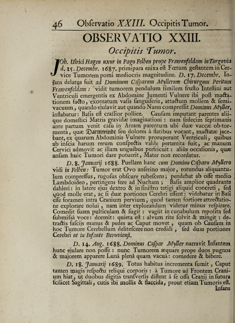 OBSERVATIO XXIII. ~ Occipitis ‘Tumor. /Oh. Ulrici Hagen uxor in Pago Felben prope Frawenfeldam in Turgovia d. i^.Decembr. 1687* primipara enixa eft Foetum geftantem in Cer¬ vice Tumorem pomi mediocris magnitudine. D. ij.Decembr. In¬ fans delatus fuit ad Dominum Cafparum Myllerum Chirurgum Peritum Frawenfeldam : vidit tumorem pendulum iimilem frufto Inteftini aut Ventriculi emergentis ex Abdomine Jumenti Vulnere ibi poft mana¬ tionem faho, exornatum vafis fanguiferis, attanum mollem & femi- vacuum, quando ejulavit aut quando Nares comprellit Dominus Myller, inflabatur: Bafis eft crallior pollice.. Caufam imputant parentes alii¬ que domeftici Matris gravidae imaginationi : nam fedecim feptimanis ante partum venit cafu in Aream parentum ubi duae vaccae ob tor¬ menta, quae SDantlWtnbC feu dolores a flatibus vocant, manatae jace¬ bant, ex quarum Abdominis Vulnere proruperunt Ventriculi, quibus ab infcia harum rerum confpenis valde perterrita fuit, ac manum Cervici admovit ac illam unguibus perfricuit : alius occafionis, quae anfam huic Tumori dare potuerit, Mater non recordatur. D. 8* Januari] 1688. Puellam hanc cum Domino Cafparo Myllero vidi in Felben: Tumor erat Ovo anferino major, rotundus aliquantu¬ lum compreflus, rugofus obfcure rubefcenss pendebat ab ofle medio ] Lambdoideo, pertingens fere ad Nucham > Bafis amplior quadrante dahleri: in latere ejus dextro & in finiftro tetigi aliquid, concreti , fed quod molle erat, ac fi duae portiones Cerebri ellent: videbatur inBafi efle foramen intra Cranium pervium, quod tamen fortiore attrehatio- ne explorare nolui , nam inter explorandum videtur minus refoirare. Comedit fuam pulticulam & fugit: vagiit in cunabulum repofita fed fubmifsa voce: dormit: quieta eft : alvum rite folvit & mingit : de¬ trahis fafcijs manus & pedes ac Caput movet, quam ob Caufam in hoc Tumore Cerebellum delitefcere non credidi, fed duas portiones Cerebri ut in Infante BerovienJL D. 14> Aug. 1688. Dominus Cafpar Myller narravit Infantem hunc ejulare non poffe : nunc Tumorem aequare prope duos pugnos & majorem apparere Luna plena quam vacua: comedere & bibere. D♦ 18« Januarij r689* Totus habitus incrementa fumit, Caput tamen magis refpehu reliqui corporis : a Tumore ad Frontem Crani¬ um hiat, ut duobus digitis tranfverfis diftent a fe olfa Cranij in futura fcilicet Sagittali, cutis ibi mollis & flaccida, prout etiam Tumoris eft. Infans