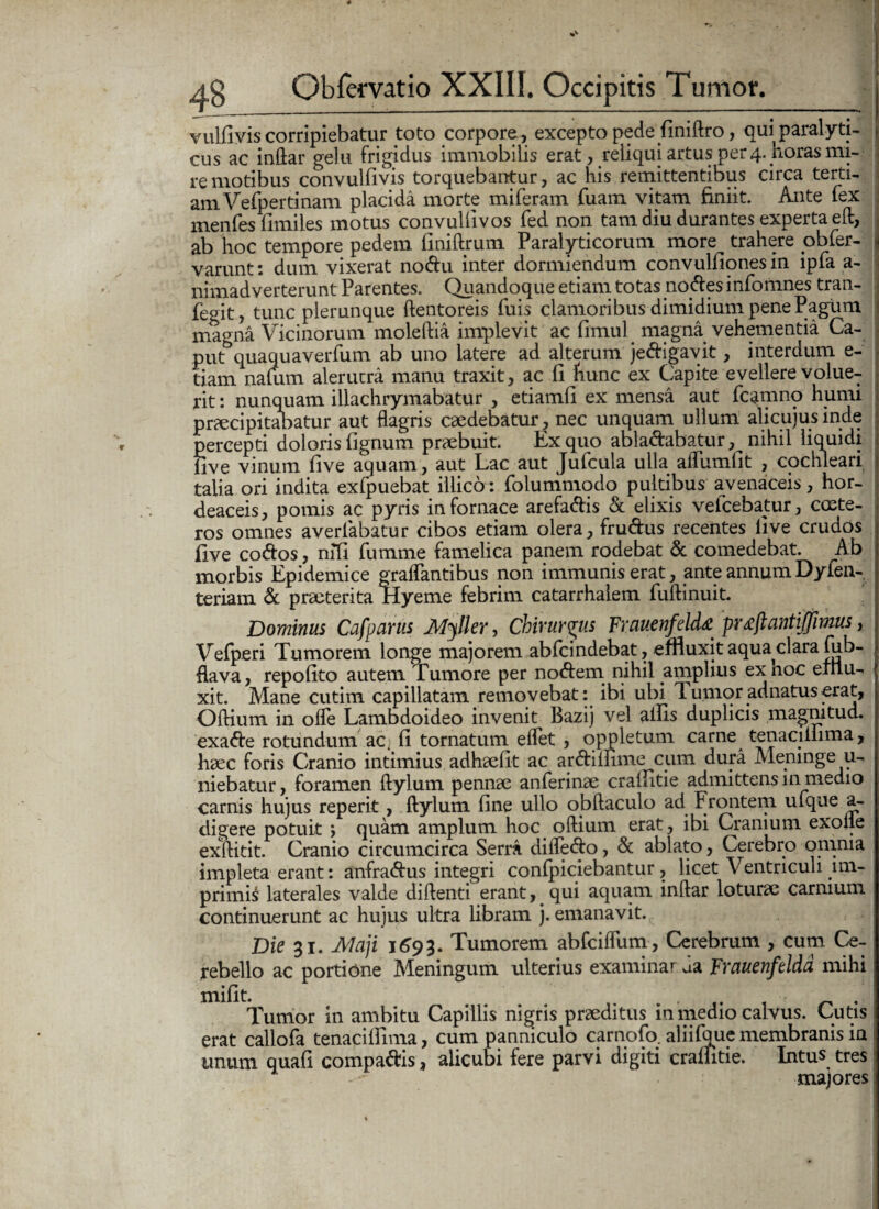 vulfivis corripiebatur toto corpore, excepto pede finiftro, qui paralyti- cus ac indar gelu frigidus immobilis erat, reliqui artus per 4. horas mi¬ re motibus convulfivis torquebantur, ac his remittentibus circa terti¬ am Vefpertinam placida morte miferam Tuam vitam finiit. Ante fex menfeslimiles motus convullivos fed non tam diu durantes experta ed, ab hoc tempore pedem finiftrum Paralyticorum more trahere obfer- varunt: dum vixerat nodu inter dormiendum convulfiones in ipfa a- nimad verterunt Parentes. Quandoque etiam totas nodes infomnes tran- fegit, tunc plerunque ftentoreis fuis clamoribus dimidium pene Pagum magna Vicinorum moledia implevit ac limul magna vehementia Ca¬ put3 quaquaverfum ab uno latere ad alterum jedigavit, interdum e- tiam nafum alerucra manu traxit, ac fi hunc ex Capite evellere volue¬ rit : nunquam illachrymabatur , etiamli ex mensa aut fcamno humi praecipitabatur aut flagris caedebatur, nec unquam ullum alicujus inde percepti doloris fignum praebuit. Ex quo abladabatur, nihil liquidi live vinum five aquam, aut Lac aut Jufcula ulla adumfit , cochleari talia ori indita exfpuebat illico: folummodo pultibus avenaceis, hor¬ deaceis, pomis ac pyris in fornace arefadis & elixis veicebatur, coste- ros omnes averfabatur cibos etiam olera, frudus recentes live crudos five codos, nifi fumme famelica panem rodebat & comedebat. Ab morbis Epidemice graflantibus non immunis erat, ante annum Dyfen- teriam & praeterita Hyeme febrim catarrhaiem fudinuit. Dominus Cafparus Myller, Chirurgus Frauenfeld* pr^jlantijjimus, Vefperi Tumorem longe majorem abfcindebat, effluxit aqua clara fub- hava, repolito autem Tumore per nodem nihil amplius exnoc eitlu- xit. Mane cutim capillatam removebat: ibi ubi T. unior adnatus-erat. Odium in ode Lambdoideo invenit Bazij vel aliis duplicis magnitud. exade rotundum ac^ li tornatum elfet , oppletum carne tenaciilima, haec foris Cranio intimius adhaelit ac ardimme cum dura Meninge u- niebatur, foramen Itylum pennae anlerinae crailitie admittens in medio carnis hujus reperit, Itylum line ullo obdaculo ad Frontem ufque a- digere potuit ; quam amplum hoc odium erat, ibi Cranium exolle exditit. Cranio circumcirca Serra dilfedo, & ablato, Cerebro omnia impleta erant: anfradus integri conlpiciebantur, licet Ventriculi mi- primL laterales valde didenti erant, qui aquam indar loturae carnium continuerunt ac hujus ultra libram j. emanavit. Die 31. Maji 1693. Tumorem abfciflum, Cerebrum , cum Ce¬ rebello ac portione Meningum ulterius examinar ua Frauenfeldd mihi mifit. . Tumor in ambitu Capillis nigris praeditus in medio calvus. Cutis erat callofa tenaciffima, cum panniculo carnofo. aliifoue membranis in unum quali compadis, alicubi fere parvi digiti crailitie. Intus tres majores