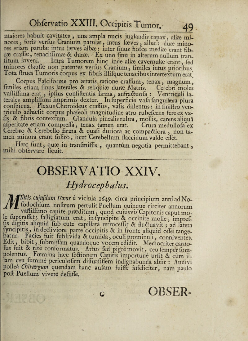 majores habuit cavitates , una ampla nucis juglandis capax, alice mi¬ nores , foris verfus Cranium patulae, intus laeves, alba:: duae mino¬ res etiam patulae intus laeves albae: inter finus hofce mediae erant fib¬ rae craffae, tenaciifimae & durae, /Ex uno finu in alterum nullum tran- fitum inveni. Intra Tumorem hinc inde aliae cavernulae erant, fed minores claufae non patentes verfus Cranium, fimiles intus prioribus Tota ftrues Tumoris corpus ex fibris illifque tenacibus intertextum erafi > Corpus Falciforme pro aetatis ratione craflum, tenax, magnum, fimiles etiam finus laterales & reliquiae durae Matris. Cerebri moles vaftiilima erat , ipfius confiftentia firma, anfrachiofa : Ventriculi la¬ terales amplilfimi imprimis dexter. In fuperficie vafa fanguifera plura conipicua. Flexus Choroideus craffus, vafis diftentus: in finiflro ven¬ triculo adhaefit corpus phafeoli magnitudine atro rubefcens fere ex va¬ fis & fibris contextum. Glandula pinealis rubra, mollis, carens aliqua afperitate etiam comprefla, tenax tamen erat. Crura medullofa ex Cerebro & Cerebello firma & quali duriora ac compariora , non ta¬ men minora erant folito, licet Cerebellum flaccidum valde eilet. Haec funt, quae in tranfmiilis , quantum negotia permittebant, mihi obfervare licuit. OBSERVATIO XXIV. Hydrocepbalus. 71/pth cujufdam Uxore vicinia 1649. circa principium anni ad No- 1 fjf fodochium noftrum pertulit Puellum quinque circiter annorum vaftiifimo .ca.P*te Peditum, quod cuiusvis Capitonis caput mo¬ te fuperafletj faftigiatum erat, infyncipite & occipite molle, imprefi. fis digitis aliquid lub cute capillata retrocefiit & flufiuavit j ad latera fyncipitis, in decliviore parte occipitis & in fronte aliquid offeitange- batur. Facies fuit fublivida & tumida, oculi prominuli, conniventes. Edit, bibit, fubmiflam quandoque vocem edidit. Mediocriter carno- fus fuit & rite conformatus. Artus fed pigre movit, ceu femper fom- nolentus. Foemina haec fedionem Capitis importune urfit & cum il¬ lam ceu lumme periculofam difluafiffem indignabunda abiit : Audivi pofiea Chirurgum quendam hanc aufam. fuifle infeliciter, nam paulo poli Puellum vivere defiifle. G