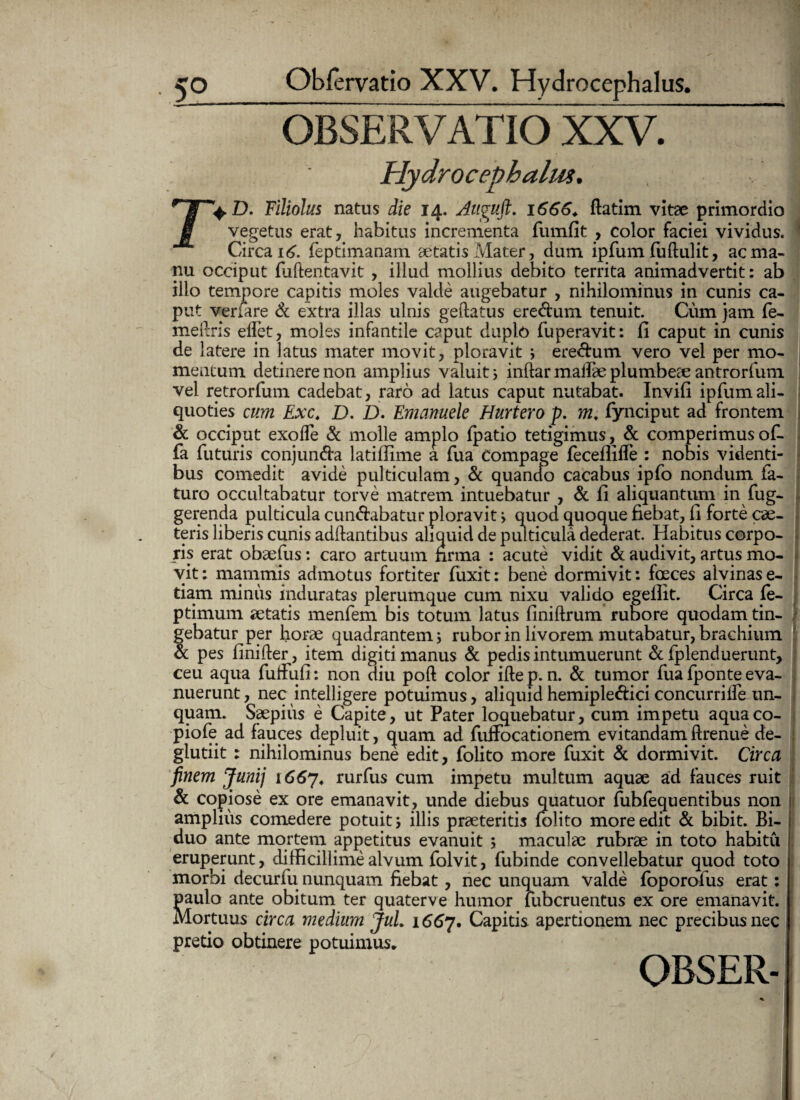 OBSERVATIO XXV. Hydrocephalus. +D. Filiolus natus die 14. Auguft. 1666. ftatim vitae primordio vegetus erat, habitus incrementa fumfit , color faciei vividus. Circa 16. feptimanam aetatis Mater, dum ipfum (uftulit, ac ma¬ nu occiput fuftentavit , illud mollius debito territa animadvertit: ab illo tempore capitis moles valde augebatur , nihilominus in cunis ca¬ put verfare d extra illas ulnis geilatus eredum tenuit. Cum jam fe- meftris effet, moles infantile caput duplo fuperavit: fi caput in cunis de latere in latus mater movit, ploravit 3 eredum vero vel per mo¬ mentum detinere non amplius valuit 3 inftar malfae plumbea: antrorfum vel retrorfum cadebat, raro ad latus caput nutabat. Invifi ipfumali¬ quoties cum Exc. D. D. Emanuele Hurtero p. m* fynciput ad frontem d occiput exode & molle amplo {patio tetigimus, d comperimusof- fa futuris conjunda latiffime a fua Compage fecefllfle : nobis videnti¬ bus comedit avide pulticulam, d quando cacabus ipfo nondum fa¬ turo occultabatur torve matrem intuebatur , d fi aliquantum in fug- gerenda pulticula cundabatur ploravit 3 quod quoque fiebat, fi forte cae- teris liberis cunis aditantibus aliquid de pulticula dederat. Habitus corpo¬ ris erat obaefus: caro artuum firma : acute vidit d audivit, artus mo¬ vit: mammis admotus fortiter fuxit: bene dormivit: foeces alvinas e- tiam minus induratas plerumque cum nixu valido egefiit. Circa fe- ptimum aetatis menfem bis totum latus finiftrum rubore quodam tin¬ gebatur per horae quadrantem 3 rubor in livorem mutabatur, brachium d pes finifter, item digiti manus d pedis intumuerunt d fplenduerunt, ceu aqua futfufi: non diu poft color iftep. n. d tumor fua fponte eva¬ nuerunt, nec intelligere potuimus, aliquidhemiplediciconcurriife un¬ quam. Saepius e Capite, ut Pater loquebatur, cum impetu aquaco- piofe ad fauces depluit, cjuam ad fuffocationem evitandam ftrenue de- glutiit : nihilominus bene edit, folito more fuxit d dormivit. Circa finem Junij 1667, rurfus cum impetu multum aquae ad fauces ruit d copiose ex ore emanavit, unde diebus quatuor fubfequentibus non amplius comedere potuit 3 illis praeteritis folito more edit d bibit. Bi¬ duo ante mortem appetitus evanuit ; maculae rubrae in toto habitu eruperunt, difficillime alvum folvit, fubinde convellebatur quod toto morbi decurfu nunquam fiebat, nec unquam valde foporofus erat: paulo ante obitum ter quaterve humor lubcruentus ex ore emanavit. Mortuus circa medium JuL 1667. Capitis apertionem nec precibus nec pretio obtinere potuimus* OBSER-