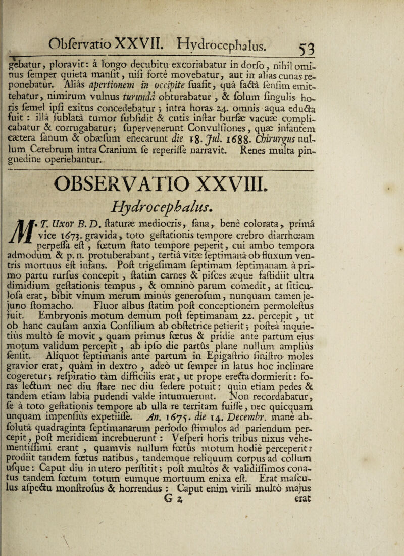 gebatur, ploravit : a longo decubitu excoriabatur indorfo, nihil omi- nus femper quieta manfit, nili forte movebatur , aut in alias cunas re¬ ponebatur. Alias apertionem in occipite fuafit, qua fa<fta fenffin emit¬ tebatur, nimirum vulnus turunda obturabatur , & fblum fingulis ho¬ ris femel ipfi exitus concedebatur ; intra horas 24. omnis aqua educta fuit : illa fublata tumor fubildit & cutis inftar burfae vacuae compli¬ cabatur & corrugabatur 5 fupervenerunt Convulfiones, quae infantem cetera fanum & obaefum enecarunt die 18•Jul. 1688- Chirurgus nul¬ lum Cerebrum intra Cranium fe reperilfe narravit. Renes multa pin¬ guedine operiebantur. observatio XXVIII. Hydro cephalus. MM*T. Uxor B.D. flaturae mediocris, fana,, bene colorata,, prima vice 167$. gravida, toto geftationis tempore crebro diarrhoeam perpefla eft , foetum flato tempore peperit, cui ambo tempora admodum & p. n. protuberabant, tertia vitae ieptimanaob fluxum ven¬ tris mortuus eft infans. Poft trigefimam feptimam ieptimanam a pri¬ mo partu rurfus concepit , flatim carnes & pifces aeque faftidiit ultra dimidium geftationis tempus , & omnino parum comedit, at liticu- lofa erat, bibit vinum merum miniis generofum, nunquam tamen je¬ juno ftomacho. Fluor albus flatim poft conceptionem permoleftus fuit. Embryonis motum demum poft ieptimanam 22. percepit, ut ob hanc caufam anxia Confilium ab obftetrice petierit 3 poftea inquie¬ tius multo fe movit , quam primus foetus & pridie ante partum ejus motum validum percepit , ab ipfo die partus plane nullum amplius fenlit. Aliquot feptimanis ante partum in Epigaftrio iiniftro moles gravior erat, quam in dextro , adeo ut femper in latus hoc inclinare cogeretur; refpiratio tam difficilis erat, ut prope ere&adormierit: fo¬ ras le&um nec diu flare nec diu federe potuit: quin etiam pedes & tandem etiam labia pudendi valde intumuerunt. Non recordabatur, fe a toto geftationis tempore ab ulla re territam fuifle, nec quicquam unquam impenfius expetiiife. An. 1675. die 14. Decembr. mane ab» foluta quadraginta feptimanarum periodo ftimulos ad pariendum per¬ cepit, poft meridiem increbuerunt : Vefperi horis tribus nixus vehe- mentiiiimi erant , quamvis nullum foetus motum hodie perceperit; prodiit tandem foetus natibus, tandemque reliquum corpus ad colium ufque: Caput diu in utero perftitit; poft multos & vahdiffimos cona¬ tus tandem foetum totum eumque mortuum enixa eft. Erat mafeu- lus afpe&u monftrofus & horrendus : Caput enim virili inulto majus G a erat