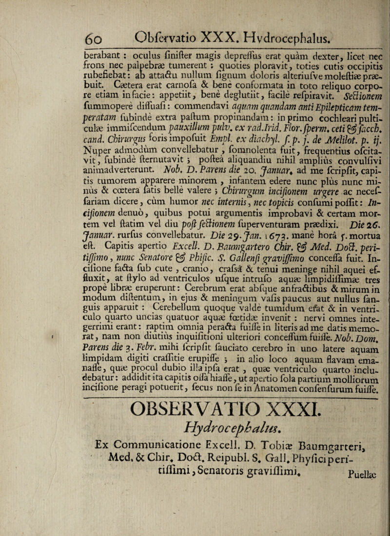 berabant : oculus finifter magis depreflus erat quam dexter, licet nec frons nec palpebrae tumerent ; quoties ploravit, toties cutis occipitis rubefiebat: ab atta&u nullum fignum doloris alteriufvemoleftiaeprae¬ buit. Caetera erat carnofa & bene conformata in toto reliquo corpo¬ re etiam in facie: appetiit, bene deglutiit, facile refpiravit. SeBionem fummopere diffuafi: commendavi aquam quemdam anti Epilepticam tem¬ peratam fubinde extra paftum propinandam: in primo cochleari pulti¬ culae immifeendum pauxillum pulv. ex rad.Irid. Flor.fperm♦ ceti&facch♦ cand. Chirurgus foris impofuit Empl ex diachyl. f. p. j. de Melilot. p. ij. Nuper admodum convellebatur , fonanolenta fuit, frequentius ofeita- vit, fubinde demutavit j poftea aliquandiu nihil amplius convulfivi animadverterunt. Nob♦ D. Parens die 20, Januar< ad me fcripfit, capi¬ tis tumorem apparere minorem , infantem edere nunc plus nunc mi¬ nus & coctera latis belle valere j Chirurgum incifionem urgere ac necefi- fariam dicere, cum humor nec internis, nec topicis confumi pofiit: In- cifionem denuo, quibus potui argumentis improbavi & certam mor¬ tem vel ftatim vel diu poft feBionem fuperventuram praedixi. Die 26. Januar. rurfus convellebatur. Die 29.Jan. 1673. mane hora mortua cft. Capitis apertio Excell. D. Baumgartero Chir. & Med. Dott. peri- tiffimo, nunc Senatore & Phijic. S. Gallenfi graviffimo concefla fuit. In- cilione fa&a fub cute , cranio, crafs£ & tenui meninge nihil aquei ef¬ fluxit, at flylo ad ventriculos ufque intrufo aquae limpidillimae tres prope librae eruperunt: Cerebrum erat abfque anfra&ibus & mirum in modum diftentum, in ejus & meningum vafis paucus aut nullus (an¬ guis apparuit : Cerebellum quoque valde tumidum efat & in ventri¬ culo quarto uncias quatuor aquae foetidae invenit : nervi omnes inte¬ gerrimi erant: raptim omnia pera&a fuiflein literis ad me datis memo¬ rat, nam non diutius inquifitioni ulteriori concefliim fuiile. Nob. Dom. Parens die 3. Febr. mihi lcripfit fauciato cerebro in uno latere aquam limpidam digiti craflttie erupifle *, in alio loco aquam flavam ema- nafle, quae procul dubio illa ipfa erat , quae ventriculo quarto inclu¬ debatur : addidit ita capitis olfa hiafle, ut apertio fola partium molliorum incifione peragi potuerit, fecus non fe in Anatomen confen furum fuifle. OBSERVATIO XXXI. Hydrocephalw. Ex Communicatione Excell. D. Tobia; Baumgarteri, Med, Chir. Dodt, Reipubl. S. Gall. Phyliciperi- tiflimi j Senatoris graviflimi. Puellae