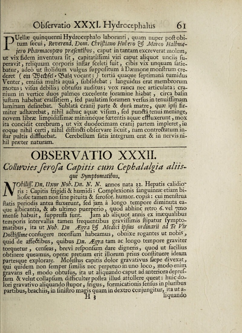 PUellae quinquenni Hydrocephalo laboranti, quam nuper poftobi¬ tum fecui, Reverend. Dom. Chriftiano Hubero & Marco Halbme- jero Pharmacopceo prtefentibus, caput in tantam excreverat molem, ut vix fidem inventura iit, capitatilfimi viri caput aliquot unciis fu- peravit, reliquum corporis inftar fceleti fuit, cibis vix unquam fatie- batur, adeo ut ftolidum vulgus fuppofitum a Daemone monftrum cre¬ deret ( CtU ®cd)fd * vocant: ) tertia quaque feptimana tumidus Venter, emifsa multa aqua , fiibfidebat ; languidus erat membrorum motus; vilus debilis; obtufiis auditus; vox rauca nec articulata; cra¬ nium in vertice duos palmos excedente foramine hiabat, circa balin juftam habebat'craflitiem, fed paulatim foramen verfus in tenuiflimam | laminam delinebat. Sublata cranij parte & dura matre, quae ipfi fir¬ miter adhaerebat, nihil adhuc aquae vifum, fed puncta tenui meninge, novem librae limpidillimae minimeque foetentis aquae effluxerunt, mox ita concidit cerebrum, ut vix duodecimam cranij partem impleret,in eoque nihil certi, nihil diflin&i obfervare licuit, nam contre&atum in- ftar pultis diffluebat. Cerebellum fatis integrum erat & in nervis ni¬ hil praeter naturam. OBSERVATIO XXXII. ~ Colluvies ferofa Capitis cum Cephalalgia aliis- que Symptomatibus. 'X TObiliJJl Dn. Uxor Nob. Dn. V. V. annos nata Hepatis calidicr ris : Capitis frigidi & humidi *. Complexionis fanguineae etiam bi- liofae tamen non fine pituita & ferofor. humor, copia: cui menftrua flatis periodis antea fluxerunt, fed jam a longo tempore diminuta ea- que albicantia, & ab ultimo puerperio, quod abhinc retro 6.vel 7mo menle habuit, fupprefla funt. Jam ab aliquot annis ex inaequalibus temporis intervallis tamen frequentibus graviilimis ftipatur Ivmpto- matibus, ita ut Nob. Dn Mgra & Medici ipjius ordinarii ad Te Vir DoHiJjimeconfugere neceflum habeamus, obnixe rogantes ut nobis, quid de affe&ibus, quibus Dn. JEgra tam ac longo tempore graviter torquetur , cenfeas, brevi refponfum dare digneris, quod ut facilius obtinere queamus, operae pretium erit illorum prius conflituere ideam partesque explorare. Moleftus capitis dolor gravativus faepe divexat, qui quidem non femper fimilis nec perpetuo in uno loco, modo enim gravans eft, modo obtufus, ita ut aliquando caput ad anteriora depref- lum & velut collapfum difficulter poftea illud attollere queat: huic do¬ lori gravativo aliquando ftupor, frigus, formicationis fenfus in pluribus partibus, brachiis, in finiftro magis quam in dextro conjungitur, ita ut a- j-j ^ li quando