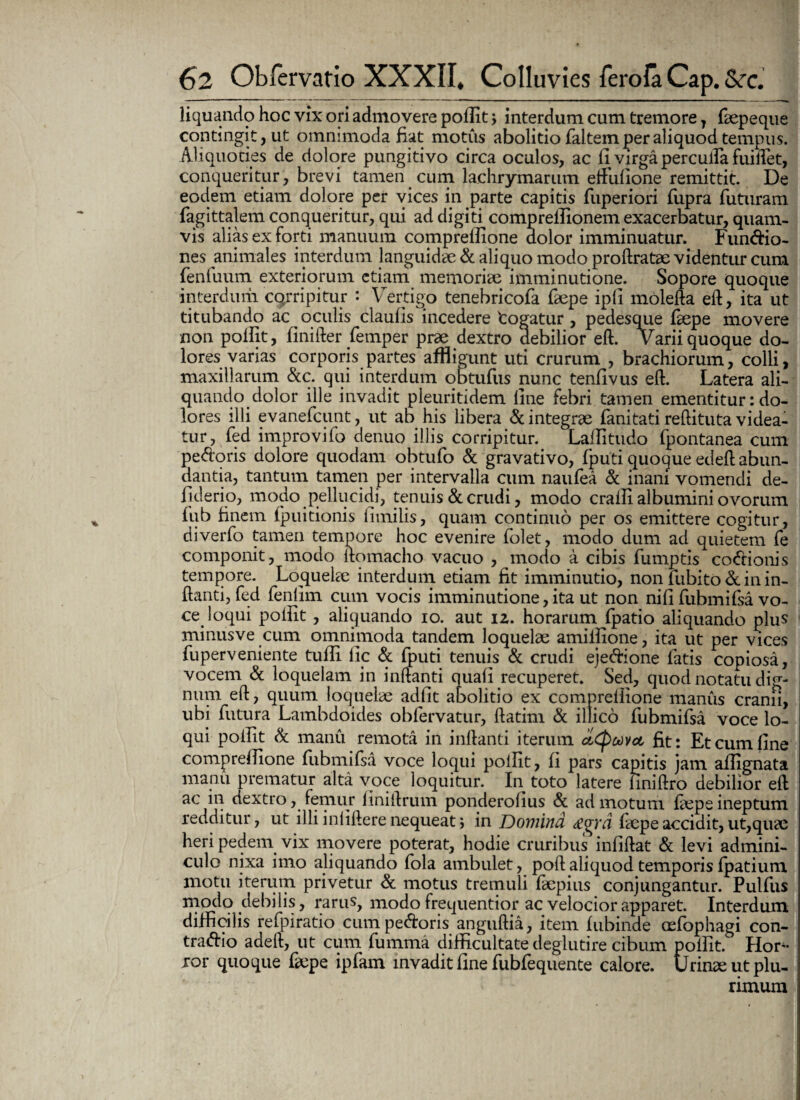 liquando hoc vix ori admovere polfit; interdum cum tremore 7 faepeque contingit, ut omnimoda fiat motus abolitio faltem per aliquod tempus. Aliquoties de dolore pungitivo circa oculos, ac fi virga perculfa fuiftet, conqueritur, brevi tamen cum lachrymarum efFufione remittit. De eodem etiam dolore per vices in parte capitis fuperiori fupra futuram fagittalem conqueritur, qui ad digiti comprefiionem exacerbatur, quam¬ vis alias ex forti manuum comprellione dolor imminuatur. Fun&io- nes animales interdum languidae & aliquo modo proftratae videntur cum fenluum exteriorum etiam memoriae imminutione. Sopore quoque interdum corripitur : Vertigo tenebricofa faepe ipfi molefla eft, ita ut titubando ac oculis claufis incedere 'cogatur , pedesque faepe movere non polfit, finifter femper prae dextro debilior eft. Varii quoque do¬ lores varias corporis partes affligunt uti crurum , brachiorum, colli, maxillarum &c. qui interdum obtufus nunc tenfivus eft. Latera ali¬ quando dolor ille invadit pleuritidem fine febri tamen ementitur: do¬ lores illi evanefcunt, ut ab his libera & integrae fanitati reftituta videa¬ tur, fed improvifo denuo illis corripitur. Lafiitudo fpontanea cum pedoris dolore quodam obtufo & gravativo, fputi quoque edeft abun¬ dantia, tantum tamen per intervalla cum naufea & inani vomendi de- fiderio, modo pellucidi, tenuis & crudi, modo craffi albumini ovorum fub finem fpuitionis fimilis, quam continuo per os emittere cogitur, diverfo tamen tempore hoc evenire folet, modo dum ad quietem fe componit, modo itomacho vacuo , modo a cibis fumptis codionis tempore. Loquelae interdum etiam fit imminutio, non fubito & in in¬ flanti, fed fenlim cum vocis imminutione, ita ut non nifi fubmifsa vo¬ ce loqui polfit , aliquando io. aut iz. horarum fpatio aliquando plus minusve cum omnimoda tandem loquelae amiftione, ita ut per vices fuperveniente tufii lic & fputi tenuis & crudi ejedione fatis copiosa, vocem & loquelam in inflanti quali recuperet. Sed, quod notatu dig¬ num eft, quum loquelae adfit abolitio ex comprellione manus cranii, ubi futura Lambdoides obfervatur, ftatim & illico fubmifsa voce lo¬ qui polfit & manu remota in inflanti iterum ctCpuvcc fit: Et cum fine comprellione fubmifsa voce loqui polfit, fi pars capitis jam aifignata manu prematur alta voce loquitur. In toto latere liniftro debilior eft ac in dextro, femur finiftrum ponderolius & ad motum faepe ineptum redditur, ut illi inliftere nequeat; in Domina <£g7 'd faepe accidit, ut,quae heri pedem vix movere poterat, hodie cruribus infiftat & levi admini¬ culo nixa imo aliquando fola ambulet, poli aliquod temporis fpatium motu iterum privetur & motus tremuli faepius conjungantur. Pulfus modo debilis, rarus, modo frequentior ac velocior apparet. Interdum difficilis refpiratio cumpedroris anguftia, item fubinde oefophagi con¬ trario adelt, ut cum fumma difficultate deglutire cibum polfit. Hor¬ ror quoque faepe ipfam invadit fine fubfequente calore. Urinae ut plu¬ rimum