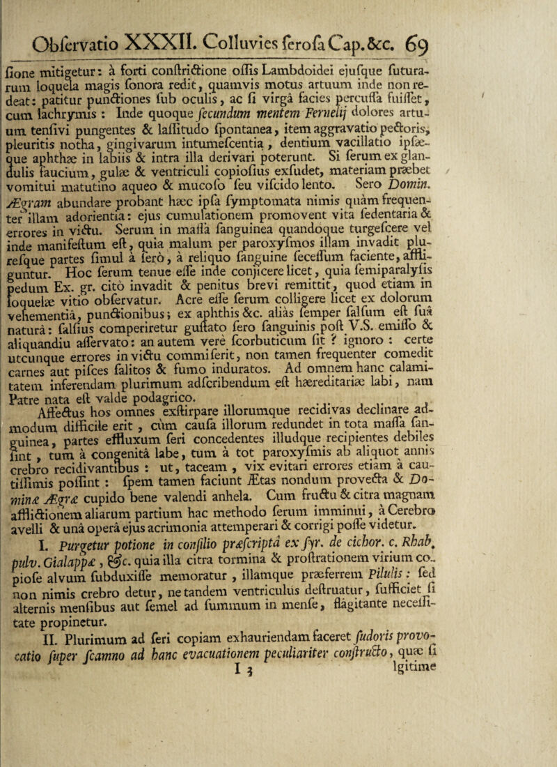 fione mitigetur: a forti conftri&ione offis Lambdoidei ejufque futura¬ rum loquela magis fonora redit, quamvis motus artuum inde non re¬ deat: patitur pun&iones fub oculis, ac fi virga facies percuffa fuiifet, cum lachrymis : Inde quoque fecundum mentem Fernehj dolores artu¬ um tenfivi pungentes & laffitudo fpontanea, item aggravatio pe&oris, pleuritis notha, gingivarum intumefcentia, dentium vacillatio ipfae- que aphthee in labiis & intra illa derivari poterunt. Si ferum ex glan¬ dulis faucium, gulae & ventriculi copiofius exfudet, materiam praebet vomitui matutino aqueo & mucofo feu vifcido lento. Sero Domin. /Evram abundare probant haec ipfa fymptomata nimis quam frequen¬ ter illam adorientia: ejus cumulationem promovent vita fedentaria& errores in vi&u. Serum in malla fanguinea quandoque turgefcere vel inde manifeftum eft, quia malum per paroxyfmos illam invadit plu- refque partes fimul a fero, a reliquo fanguine fecelfum faciente,affli¬ guntur. Hoc ferum tenue elfe inde conjicere licet, quia femiparalyfis I pedum Ex. gr. cito invadit & penitus brevi remittit, quod etiam in loquelae vitio obfervatur. Acre eife ferum colligere licet ex dolorum vehementia, pun&ionibus; ex aphthis &c. alias lemper falfum eft fua natura: falfius comperiretur guftato fero fanguinis poft V.S. emiffo & aliquandiu aiTervato: an autem vere fcorbuticum fit ? ignoro : certe utcunque errores invi&u commiferit, non tamen frequenter comedit carnes aut pifces falitos & fumo induratos. Ad omnem hanc calami¬ tatem inferendam plurimum adfcribendum eft haereditariae labi, nam Patre nata eft valde podagrico. ... ... . Affe&us hos omnes exftirpare lllorumque recidivas decimare ad¬ modum difficile erit , cum caufa illorum redundet in tota mafta fan¬ guinea, partes effluxum feri concedentes illudque recipientes debiles fint , tum a congenita labe, tum a tot paroxyfmis ab aliquot annis crebro recidivantibus : ut, taceam , vix evitari errores etiam a cau- tiffitnis poffint : fpem tamen faciunt iEtas nondum prove&a & Do- min£ AL<gr£ cupido bene valendi anhela. Cum fru&u & citra magnam affli&ionem aliarum partium hac methodo ferum imminui, a Cerebra avelli & una opera ejus acrimonia attemperari & corrigi pofte videtur. I. Purvetur potione in confilio pwfcriptd ex fyr. de cichor. c. Rhah. pulv. Gialapp£ , &c. quia illa citra tormina & proftrationem virium co.. piofe alvum fubduxifle memoratur , illamque praeferrem Pilulis: fed non nimis crebro detur, ne tandem ventriculus deftruatur, fufficiet fi alternis menfibus aut femel ad fummum in menfe, flagitante neceiii- tate propinetur. II. Plurimum ad feri copiam exhauriendam faceret fudoris provo¬ catio fuper fcamno ad hanc evacuationem peculiariter conjlrutto, quae fi * I 3 Igitmie