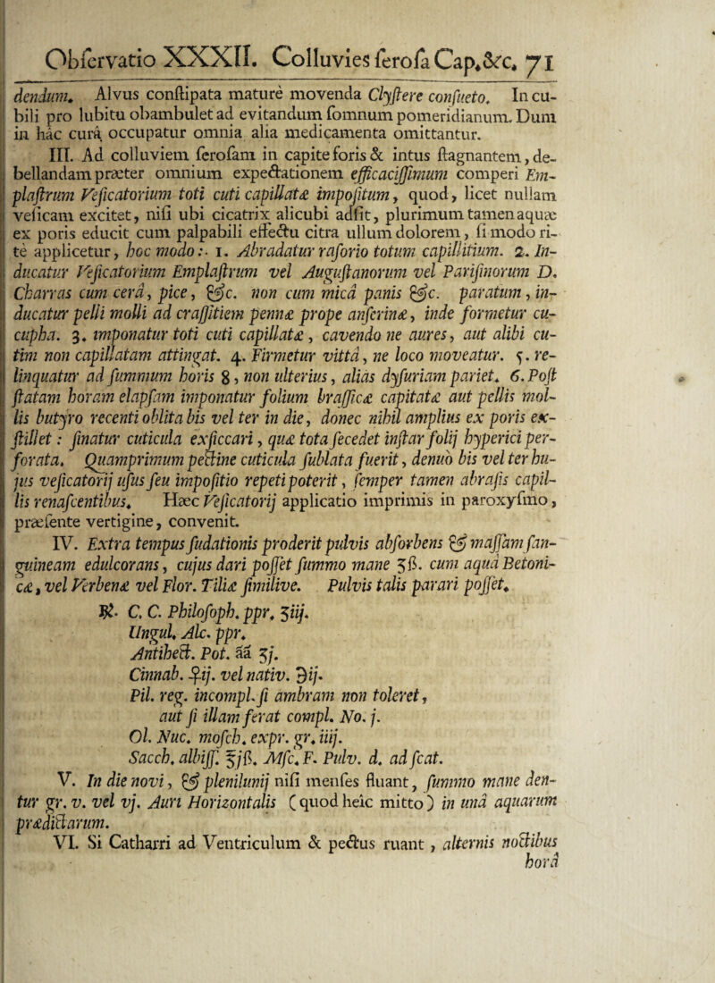 dendum. Alvus conftipata mature movenda Clyftere confueto. In cu¬ bili pro lubitu obambulet ad evitandum fomnum pomeridianum. Dum in hac cura occupatur omnia alia medicamenta omittantur. III. Ad colluviem fcrofam in capite foris & intus fiagnanteni, de¬ bellandam praeter omnium expe&ationem efficacijjimum comperi Em- plaftrum Feficatorium toti cuti capillata impofitum, quod, licet nullam veficam excitet, nifi ubi cicatrix alicubi adfit, plurimum tamen aquae ex poris educit cum palpabili etfechi citra ullum dolorem, fi modo ri¬ te applicetur, hoc modo:- i. Abradatur raforio totum capillitium. 2. In¬ ducatur Feficatorium Emplaftrum vel Auguft anorum vel Parifimorum D, Ch arras cum cera, pice, &c. non cum mica panis &c. paratum ^in¬ ducatur pelli molli ad crajjltiem penno prope anferin£, inde formetur cu- cupha. 3. imponatur toti cuti capillata, cavendo ne aures, aut alibi cu- tim non capillatam attingat. 4. firmetur vitta, ne loco moveatur. 5. re¬ linquatur ad fummum horis 8 , non ulterius, alias dyfuriam pariet. 6. Pojt flatam horam elapfam imponatur folium brajfic,£ capitata aut pellis mol- Ilis butyro recenti obiit a bis vel ter in die, donec nihil amplius ex poris ex- ftillet: finatur cuticula exficcari, quo tota fecedet inftar folij hyperici per¬ forata. Quamprimum petline cuticula fublata fuerit, denuo bis vel ter hu¬ jus vejicatorij ufus feu impofitio repeti poterit, femper tamen abrafis capil¬ lis renafeentibus. Haec Feficatorij applicatio imprimis in paroxyfmo, praefente vertigine, convenit. IV. Extra tempus fudationis proderit pulvis abforbens & majjam [an¬ guineam edulcoranSy cujus dari pojjet fummo mane 5$. cum aqua Betoni¬ cae , vel Ferbeno vel Flor. Tiliae fimilive. Pulvis talis parari pojjet C, C. Philofoph. ppr, 5iij. Ungui. Alc. ppr. Antiheft. Pot. aa 5/. Cinnab. fl-ij. vel nativ. 3 i/. Pii reg. incomplfi ambram non toleret, aut fi illam ferat compl. No. j. Ol Nuc. mofch. expr. gr. iiij. ■ Sacch. albijj 5/fh Mjc. F. Pulv. d. ad fcat. V. In die novi, & plenilunij nifi menfes fluant, fummo mane den¬ tur gr. v. vel vj. Auri Horizontalis ( quod heic mitto ) in una aquarum proditiarum. VI. Si Catharri ad Ventriculum & pe$us ruant, alternis noli ibus hora