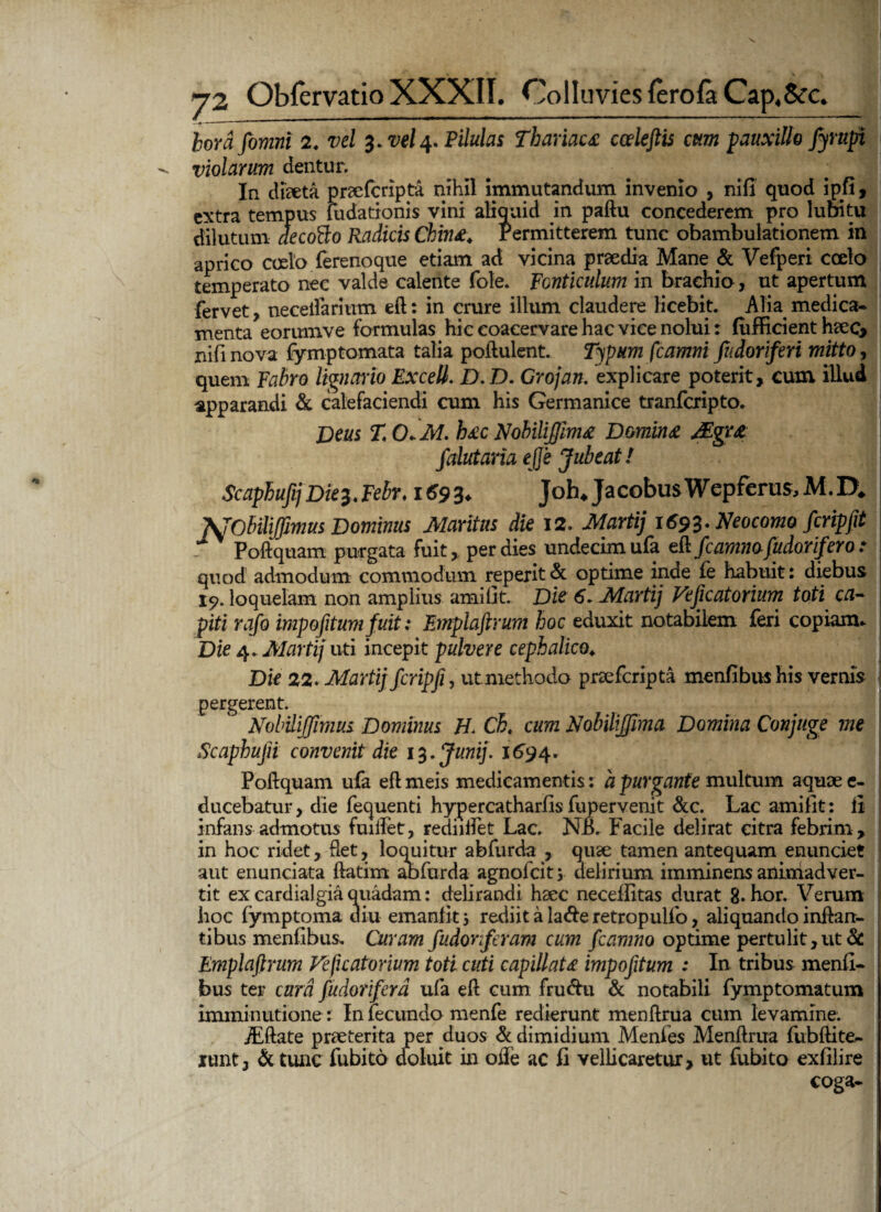 hordfomni 2. vel 3. vel4. Pilulas Thariau cceleftis cum pauxillo fyrupi violarum dentur. In diaeta praefcripta nihil immutandum invenio , nifi quod ipfi, extra tempus fudationis vini aliquid in paftu concederem pro lubitu dilutum decofto Radicis Chin£. Permitterem tunc obambulationem in aprico coelo ferenoque etiam ad vicina praedia Mane & Vefperi coelo temperato nec valde calente fote. Fonticulum in brachio, ut apertum fervet, neceifarium eft: in crure illum claudere licebit. Alia medica* menta eorumve formulas hic coacervare hac vice nolui: fiifficient haec, nifi nova fymptomata talia poftulent. Typum fcamni fiidoriferi mitto, quem Fabro lignario Excell. D.D. Grojan. explicare poterit, cum illud apparandi & calefaciendi cum his Germanice tranfcripto. Deus T OM. b£c Nobiliffim* Domina Mgr& falutaria ejje Jubeat! Scapbufij Die%4Febr. 1693* Joh* JacobusWepferus,M.IX JSJObiliffmus Dominus Maritus die 12. Marti) 1693. Neocomofcripfit S Poftquam purgata fuit, per dies undecim ufa eft fcamnafudorifero: quod admodum commodum reperit & optime inde £e habuit: diebus 19. loquelam non amplius amifit. Die 6. Martij Veficatorium toti ca¬ piti rafo impofitum fuit: Emplaftrum hoc eduxit notabilem feri copiam. Die 4, Marti/ uti incepit pulvere cephalico♦ Die 22. Martij fcripfi, ut methodo praefcripta menfibushis vernis pergerent.  Nobilijjlmus Dominus H. Ch, cum Nobiliffima Domina Conjuge me Scaphujn convenit die 13. Junij. 1694. Poftquam ufa eft meis medicamentis: a purgante multum aquae e- ducebatur, die fequenti hypercatharfis fupervenit &c. Lac amifit: ii infans admotus fuiifet, rediiifet Lac. NE. Facile delirat citra febrim, in hoc ridet, flet, loquitur abfurda , quae tamen antequam enunciet aut enunciata ftatirn abfurda agnolcit; delirium imminens animadver¬ tit ex cardialgia quadam: delirandi haec neceflitas durat g.hor. Verum hoc fymptoma diu emanfitj rediitala&eretropulfo, aliquando inflan¬ tibus mentibus. Guram fudonferam cum fcamno optime pertulit,ut & Emplaftrum Veficatorium toti cuti capillata impofitum : In tribus menti¬ bus ter cara fudoriferd ufa eft cum fru&u & notabili fymptomatum imminutione: In fecundo menfe redierunt menftrua cum levamine. JEftate praeterita per duos & dimidium Menfes Menftrua fubftite- iunt3 &tunc fubito aoluit in oife ac fi vellicaretur, ut fubito exfilire coga-