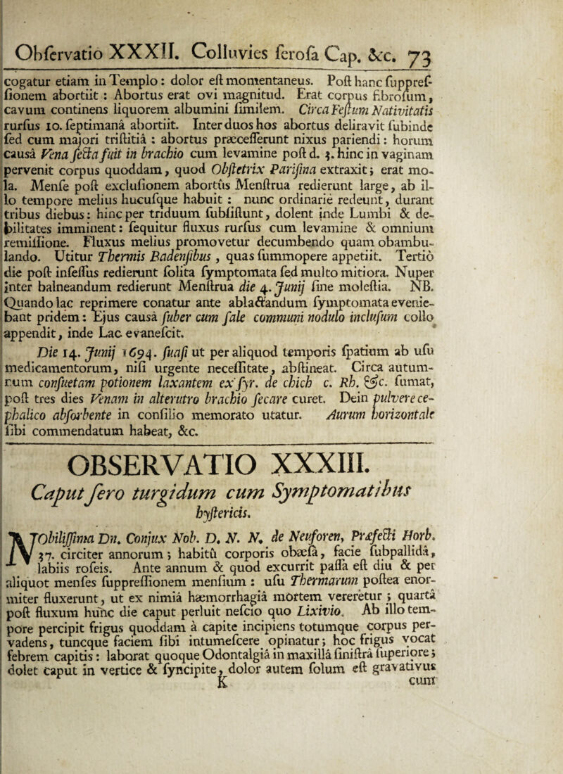 cogatur etiam ia Templo: dolor eft momentaneus. Poft hanc fuppref- fionem abortiit : Abortus erat ovi magnitud. Erat corpus fibrofum, cavum continens liquorem albumini limitem. Circa Feflum Nativitatis rurfus 10. feptimana abortiit. Inter duos hos abortus deliravit fubinde j fed cum majori triftitia : abortus praeeeflerunt nixus pariendi: horum causa Fena fetkafait in brachio cum levamine poftd. 3. hinc in vaginam pervenit corpus quoddam, quod Obftetrix Parifina extraxit > erat mo¬ la. Menfe poli exclufionem abortus Menftrua redierunt large, ab il¬ lo tempore melius hucufque habuit nunc ordinarie redeunt, durant tribus diebus: hinc per triduum fubliliunt, dolent inde Lumbi & de¬ bilitates imminent: fequitur fluxus rurfus cum levamine & omnium jremiilione. Fluxus melius promovetur decumbendo quam obambu¬ lando. Utitur Thermis Badenfibus, quas fummopere appetiit. Tertio die poft inleflus redierunt lolita fymptomata fed multo mitiora. Nuper inter balneandum redierunt Menftrua die 4. Junij fine moleftia. NB. Quando lac reprimere conatur ante abla&andum fymptomata evenie¬ bant pridem: Ejus causa fuber cum fale communi nodulo incluftm collo appendit, inde Lacevanefeit. Die 14. Junij 1694. fuafi ut per aliquod temporis fpatium ab ufu imedicamentorum, nifi urgente neceflitate, abftineat. Circa autum- l num confuetam potionem laxantem exfyr. de chich c. Rh. &c. fumat, Ipoft tres dies Venam in alterutro brachio fecare curet. Dein pulvere ce¬ phalico abfoi4bente in confilio memorato utatur. Aurum horizontale ! fibi commendatum habeat, &c. OBSERVATIO XXXIII. Caput fero turgidum cum Symptomatibus hyftericis. \JObiliflima Dn. Conjux Nob. D. N. N. de Neuforeny Pwfetti Hork /\f 37. circiter annorum*, habitu corporis obaefa, facie fubpallida, X labiis rofeis. Ante annum & quod excurrit pafla eft diu & per aliquot menfes fupprefiionem menfium : ufu Thermarum poftea enor¬ miter fluxerunt, ut ex nimia haemorrhagia mortem vereretur > quarta poft fluxum hunc die caput perluit nefcio quo Lixivio< Ab illo tem¬ pore percipit frigus quoddam a capite incipiens totumque corpus per¬ vadens, tuneque faciem fibi intumefeere opinatur; hoc frigus vocat febrem capitis: laborat quoque Odontalgia in maxilla finiftra fuperiore; dolet caput in vertice & fyncipite, dolor autem foluxn eft gravativus m . K cum