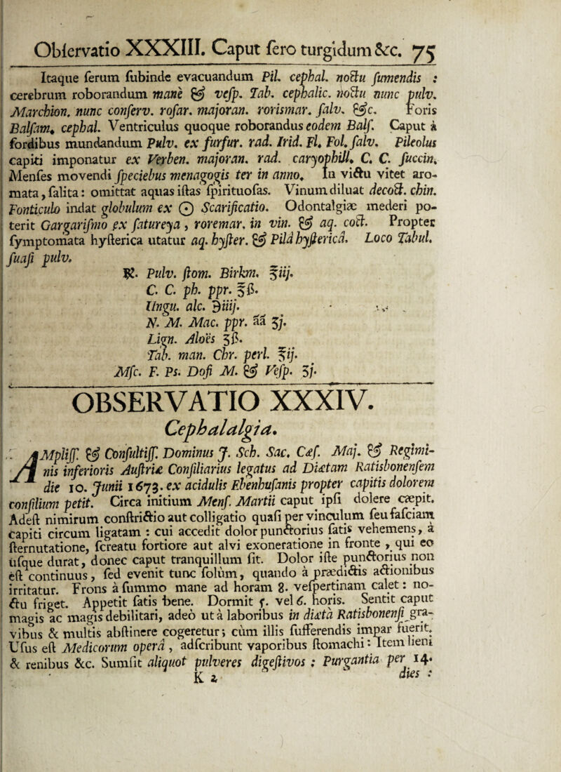 Itaque ferum fubinde evacuandum Pii. cephaL notlu fumendis : cerebrum roborandum mane & vefp. 7ab, cephalic. rtoffu nunc pulv. Alar chion, nunc conferv. rofar. majoran. rorismar. falv, &c. t oris Balfam♦ cephaL Ventriculus quoque roborandus eodewz Balf. Caput a fordibus mundandum Pulv. ex furfur, rad. Irid. Fl* FoLfalv. Pileolus capiti imponatur e* Veyben. majoran. rad. caryophill. G C fuccin. Menfes movendi fpeciebus menagogis ter in anno. In vi&u vitet aro¬ mata, falita: omittat aquas iftas fpirituofas. Vinum diluat decott. chin. Fonticulo indat globulum ex Q Scarificatio. Odontalgiae mederi po- | terit Gargarifmo ex fatureya, roremar. in vin. aq. coti. Propter fymptomata hyfterica utatur aq. hyfter. £2) Pddhyfiericd. Loco Tabui, fuafi pulv. f£. Pulv. jlom. Birkm. f ii;, i C. C. ph. ppr. 5 fi. llngu. alc. diiij. • v A7. M. Mac. ppr. aa 5j. Lign. Aloes 5fi. Tab. man. Chr. peri. %ij. Mfc. F. Ps. Dofi M. & Vefp. 5/. “ OBSERVATIO XXXIV. Cephalalgia. L: MMpliff. & Confultijf. Dominus J. Sch. Sac. Ccfi Maj. & Reglmi- nis inferioris Auftru Confiiliarius legatus ad Dictam Ratisbonenfem die 10. Junii 1673. ex acidulis Ebenhufanis propter capitis dolorem confilium petit. Circa initium Mtnfi Martii caput, ipfi dolere caepit. Adeft nimirum conftri&io aut colligatio quali per vinculum feufafciam capiti circum ligatam : cui accedit dolorpunctorius fatis vehemens, a fternutatione, fereatu fortiore aut alvi exoneratione in fronte , qui eo tifque durat, donec caput tranquillum fit. Dolor ifte punftorius non eft continuus, fed evenit tunc folum, quando a praedictis actionibus irritatur. Frons afummo mane ad horam 8. vefpertinam calet: 110- $u friget. Appetit fatis bene. Dormit f. vel 6. horis. Sentit caput magis ac magis debilitari, adeo ut a laboribus in dicta Ratisbonenfi^gra¬ vibus & multis abftinere cogeretur*, cum illis fufferendis impar fuerit* Ufus e 11 Medicorum opera , adferibunt vaporibus ftomachi*- Item lieni & renibus &c. Sumfit aliquot pulveres digeftivos; Purgantia per ■K 2r