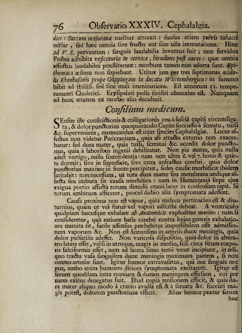 dies: Succum majorem# naribus attraxit : fuafus etiam pulvis tabacci mitior , fed heec omnia fine fru&u aut fine ulla immutatione. Hinc ad V. S. perventum : fanguis laudabilis inventus fuit *, non fervidus Podea adhibita veficatoria in cervice, hirudines poft auresquae omnia efFeftus laudabiles praediterunt: morbum tamen non adorta funt. Epi¬ themata aedum non fopiebant. Utitur jam per tres feptimanas acidu¬ lis Ebenhufanis prope Goppingam in ducatu TViirtembergico; in fummo bibit ad ifeiiiilk fed fine mali imminutione. Ed annorum f i. tempe¬ ramenti Cholerici. Eryfipelati pedis finidri obnoxius ed* Nunquam ad hanc aetatem ex mortx> alio decubuit. Confilium medicum. SEnfus ide conffii<ffionis & colligationis ceuafafci& capiti circumliga- ta, & dolorpun&orius quoquomodo Capite fuceudb a fereatu, tulit &c. fuperveniens, numerandus edinter fpecies Cephalalgiae. Locus af- fe<dus non videtur Pericranium, quia ab atta&u externo non exacer¬ batur: fed dura mater, quia tuffi, fereatui &c. accedit dolor pun&o- rius, quia a laboribus ingenii debilitatur. Non pia mater, quia nulla aded vertigo, nulla fomnolentia: nam non ultra 6. vel 7. horas & quie¬ te dormitj five in fuperfkie, live intra anfra&us cerebri, quia dolor punftorius maxime in fronte percipitur, fedes caufae morbidae ibidem latitabit: nonnecediim, ut tota dura mater feu membrana undique a£- fefta feu imbuta fit caufa morbifica : nam in Hemicrania faepe ejus exigua portio affe&a totum dimidii cranii latus in confenfum rapit. Si totum ambitum afficeret, procul dubio alia fymptomata adedent. Caufa proxima non ed vapor, quia malum pertinacius ed & diu¬ turnius, quam ut vel flatui'vel vapori adferibi debeat. A ventriculo quidpiam hucufque exhalare ab Anatomicis exploditur merito : nam fi confide re tur, qua ratione bafis cerebri contra hujus generis exhalatio¬ nes munita fit, facile alfenfus praebebitur impollibilem ede admiffiq- nem vaporum &c. Non ed Aneurifma in arteriis durae meningis, quia dolor pulfatilis adetfet. Non varicofa difpofitio, quia dolor in alteru¬ tro latere eflet, vel fi in utroque, magis in medio, fcil. circa litum corpo¬ ris falciformis edet, nam ad latera finus tertii venae incipiunt, in reli¬ quo traedu vafa fanguifera durae meningis maximam partem , fi non omnes arteriae funt. Igitur humor extravafatus, qui nec fanguis nec pus, ambo enim humores diriora fymptomata excitarent. Igitur ed ferum quoddam intra cranium & duram meningem effufum , cui per nares exitus denegatus fuit. Illud copia tenfionem efficit, & quia du¬ ra mater aliquo modo a cranio avulfa ed & a fereatu &c. fuceuti ma¬ gis poted, dolorem pun&orium efficit. Alius humor praeter ferum