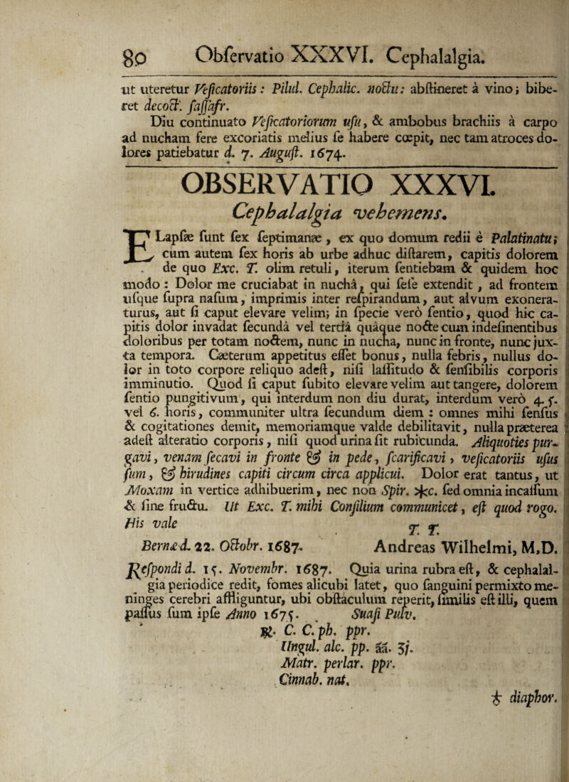 ut uteretur Feficatoriis: Pilid. Cephalk. nothi: abftineret a vino i bibe¬ ret decoct'. fajjafr. Diu continuato Fefecatoriorum ufu, & ambobus brachiis a carpo ad nucham fere excoriatis melius Te habere ccepit, nec tam atroces do¬ lores patiebatur d. 7. Auguft. 1674. OBSERVATIO XXXVL Cephalalgia vehemens. ELapfe funt fex feptimanae , ex quo domum redii e Palatinatu; cum autem fex horis ab urbe adhuc diftarem, capitis dolorem de quo Exc. T. olim retuli, iterum fentiebam & quidem hoc modo : Dolor me cruciabat in nucha , qui fele extendit, ad frontem ufque fupra nafum, imprimis inter refpirandum, aut alvum exonera¬ turus, aut fi caput elevare velim; in fpecie vero fentio, quod hic ca¬ pitis dolor invadat fecunda vel tertia quaque node cum indefinentibus doloribus per totam nodem, nunc in nucha, nunc in fronte, nunc jux¬ ta tempora. Caeterum appetitus eflet bonus, nulla febris, nullus do¬ lor in toto corpore reliquo adeft, nifi lailitudo & fenfibilis corporis imminutio. Quod li caput fubito elevare velim aut tangere, dolorem fentio pungitivum, qui interdum non diu durat, interdum vero 4. f, vel 6. horis, communiter ultra fecundum diem : omnes mihi fenfus >, & cogitationes demit, memoriamque valde debilitavit, nulla praeterea adeft aiteratio corporis, nifi quod urina fit rubicunda. Aliquoties pur~ gavi, venam fecavi in fronte & in pede, fcarificavi > veftcatoriis ufus fum, & hirudines capiti circum circa applicui. Dolor erat tantus, ut Moxam in vertice adhibuerim, nec non Spir. >fcc. fed omnia incaifum <& fine frudu. ut Exc. T. mihi Conjilium communicet, eft quod rogo. His vale T. T. ' : BemzdL 22. Ottobr. 1687* Andreas Wilhelmi, M,D. jfitfpondid. Novembr. 1687. Quia urina rubra eft, 6c cephalal¬ gia periodice redit, fomes alicubi latet, quo (anguini permixto me- ninges cerebri affliguntur, ubi obftaculum repent, fimilis eft illi, quem parnis fum ipfe Arno 1675. . Suafi Putv. jg. C. C. ph. ppr. Ungui, alc. pp. M. 5/* I Matr. periar. ppr. Cinnab. nat. £ diapbor.