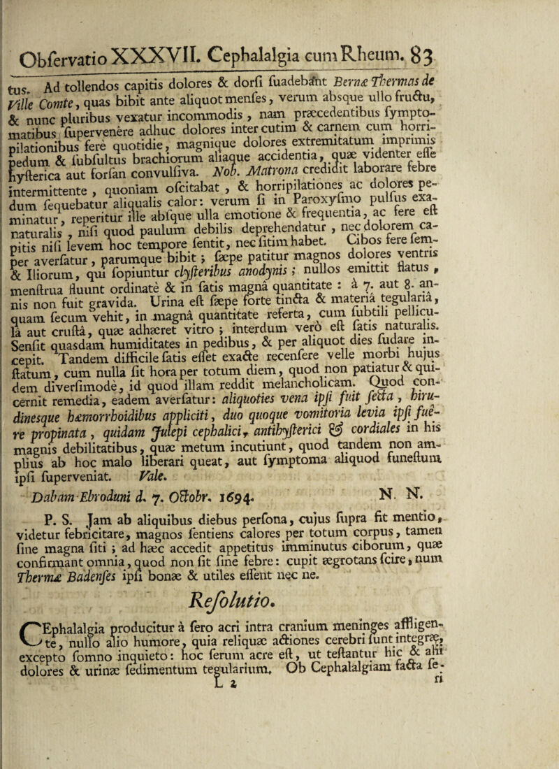 tus Ad tollendos capitis dolores & dorfi fuadebant Btrm thermas de Mle Comte, quas bibit ante aliquot menfes, verum absque ullo fru&u, & nunc pluribus vexatur incommodis , nam praecedentibus fympto- matibus Tupervenere adhuc dolores inter cutim & carnem cum horri- Xionibus fere quotidie, magnique dolores extremitatum rmprtmis pedum & fubfultus brachiorum aliaque accidentia, quae videnter effe fiyfterica aut forfan convulfiva. Noli. Matrona credidit laborare febre intermittente , quoniam ofeitabat , & horripilationes ac do ores pe¬ dum fenuebatur aliqualis calor: verum fi m Paroxyfmo pulfus exa¬ minatu?, reperitur ille ablque ulla emotione & frequentia, ac fere eft naturalis’, nifi quod paulum debilis deprehendatur , nec dolorem> oitis nifi levem noc tempore fentit, nec fitim habet, Ubos terelem- per averfatur, parumque bibit; fepe patitur magnos dolores ventris & Iliorum, qui fopiuntur clyfteribus anodyms; nullos emittit flatus , menftrua fluunt ordinate & in fatis magna quantitate : i 7. aut 8- an~ nis non fuit gravida. Urina eft faepe forte fcnfta & materia tegu ana, quam fecum Vehit, in magna quantitate referta, cum tubtili pellicu¬ la aut crufta, quae adhaeret vitro ; interdum vero eft latis naturalis. Senfit quasdam humiditates in pedibus, & per aliquot dies fudare in¬ cepit. Tandem difficile fatis eflet exa&e recenfere velle morbi hujus ftatum, cum nulla fit hora per totum diem , quod non patiatur ot qui¬ dem diverfimode, id quod illam reddit melancholicam. Qklod Ton~ cernit remedia, eadem averfatur: aliquoties vena ipji fuit jetta, biru- dinesque htmorrhoidibus appliciti, duo quoque vomitoria levia ipji fue¬ re propinata , quidam Jutepi cephalici T antihyfterici & cor diales in his maenis debilitatibus, quae metum incutiunt, quod tandem non am¬ plius ab hoc malo liberari queat, aut lymptoma aliquod tuneituni ipfi fuperveniat. Vale, Dabam Ebroduni d* 7. OBobr* 1694« N. N. P. S. Jam ab aliquibus diebus perfona, cujus fupra fit mentio, videtur febricitare, magnos fentiens calores per totum corpus, tamen fine magna fiti ; ad haec accedit appetitus imminutus ciborum, quae confirmant omnia, quod non fit fine febre: cupit aegrotans fcire, num Thermo Badenfes ipfi bonae & utiles effient nec ne. efolutio. Cephalalgia producitur a fero acri intra cranium meninges affligen¬ te , nullo alio humore, quia reliquae a&iones cerebri funt integra?, excepto fomno inquieto: hoc ferum acre eft, ut teftantur hic & a tu dolores & urinae fedimentum tegularium, Ob Cephalalgiam tacta le - L 1 n