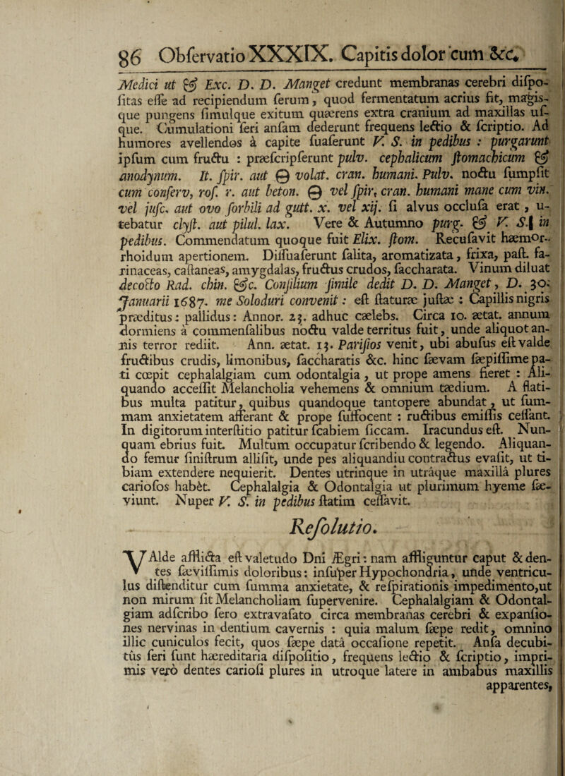 Medici ut £g? Exc. D. D. Manget credunt membranas cerebri difpo- i litas e fle ad recipiendum ferum, quod fermentatum acrius fit, magis-. que pungens fimulque exitum quaerens extra cranium ad maxillas uu que. Cumulationi feri anfam cfederunt frequens le&io & fcriptio. Ad humores avellendos a capite fuaferunt F. S. in pedibus : purgarunt ipfum cum fru&u : praefcripferunt pulv. cephalicum ftomachicum & anodynum. It. fpir. aut © volat. cran. humani Pulv. nodu fumpfit cum conferv, rof. r. aut beton. © vel fpirt cran. humani mane cum vin. vel jufc. aut ovo forbili ad gutt. x. vel xij. fi alvus occlufa erat, u- tebatur clyjl. aut pilul. lax. Vere & Autumno purg. & F. S\ in pedibus. Commendatum quoque fuit Elix. jlom. Recufavit haemor-, rhoidum apertionem. Dilfuaferunt falita, aromatizata, frixa, paft. fa¬ rinaceas, caftaneas, amygdalas, frudus crudos, faccharata. Vinum diluat decofto Rad. chin. &c. Conjilium fimile dedit D. D. Manget, D. 30- Januarii 1687. me Solo duri convenit: eft flaturae juflae ; Capillis nigris praeditus: pallidus: Annor. 2$. adhuc caelebs. Circa 10. aetat. annum dormiens a cotnmenfalibus nodu valde territus fuit, unde aliquotan- mis terror rediit. Ann. aetat. 1$. Parifios venit, ubi abufus eftvalde frudibus crudis, limonibus, faccharatis &c. hinc faevam fepiflime pa¬ ti coepit cephalalgiam cum odontalgia, ut prope amens fieret : Ali¬ quando accellit Melancholia vehemens & omnium taedium. A flati¬ bus multa patitur, quibus quandoque tantopere abundat, ut fum- mam anxietatem afferant & prope fulfocent : rudibus emilfis cedant. ; In digitorum interftitio patitur fcabiem ficcam. Iracundus eft. Nun¬ quam ebrius fuit. Multum occupatur fcribendo& legendo. Aliquan¬ do femur finiftrum allifit, unde pes aliquandju contradus evafit, ut ti¬ biam extendere nequierit. Dentes utrinque in utraque maxilla plures cariofos hab£t. Cephalalgia & Odontalgia ut plurimum hyeme fie- viunt. Nuper F. S. in pedibus ftatim ceifavit. Refolutio. VAlde afflida eft valetudo Dni iEgri:nam affliguntur caput Eden¬ tes faevilfimis doloribus: infiiper Hypochondria, unde ventricu¬ lus diftenditur cum fumma anxietate, & refpirationis impedimento,ut non mirum lit Melancholiam fupervenire. Cephalalgiam & Odontal- giam adfcribq fero extravafato circa membranas cerebri & expanfio- nes nervinas in dentium cavernis : quia malum faepe redit, omnino illic cuniculos fecit, quos faepe data occafione repetit. Anfa decubi¬ tus feri funt haereditaria difpofitio, frequens ledio & fcriptio, impri¬ mis vero dentes cariofi plures in utroque latere in ambabus maxillis apparentes, 1