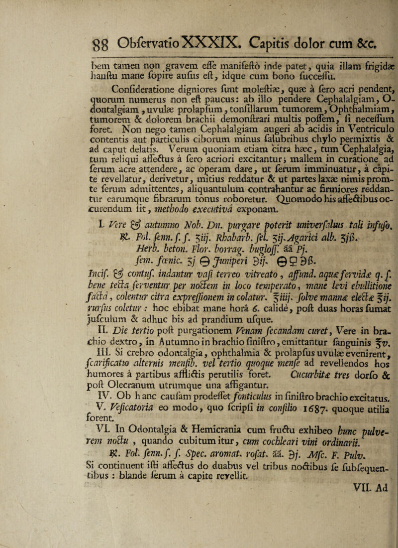 bem tamen non gravem ede manifefto inde patet, quia illam frigidae hauftu mane fopire aufus eft, idque cum bono fucceifu. Conlideratione digniores funt moleftiae, quae a (ero acri pendent, quorum numerus non eft paucus: ab illo pendere Cephalalgiam, O- dontalgiam ,uvulae prolapfum, tonfillarum tumorem,Ophthalmiam, tumorem & dolorem brachii demonftrari multis poflem, li neceifum foret Non nego tamen Cephalalgiam augeri ab acidis in Ventriculo contentis aut particulis ciborum minus faiubribus chylo permixtis & ad caput delatis. Verum quoniam etiam citra haec, tum Cephalalgia, tum reliqui affettus a fero acriori excitantur j mallem in curatione^ ad ferum acre attendere, ac operam dare, ut ferum imminuatur, a capi¬ te revellatur, derivetur, mitius reddatur & ut partes laxae nimis prom- te ferum admittentes, aliquantulum contrahantur ac firmiores reddan¬ tur earumque fibrarum tonus roboretur. Quomodo his affe&ibus oc- curendum lit, methodo exeeutivd exponam. I Vere & autumno Noh. Dru purgare poterit univerfalm tali infufo. Fol.fenn.f f. 5iij. Rhabai'b. fel. ^ij.Agarici alb, 5/fi. Htrb. beton. Flor. borrag. buglojf aa pj. fem. fcenic- 5j 0 Juniperi 3ij~ Q g 98. Tncif. & contuf indantur vafi terreo vitreato, ajfund. aqu£fervida q,f. bene tetia ferventur per noBem in loco temperato, mane levi ebullitione faBd, colentur citra excprejjionem in colatur. J/ii/. folve mannee eleB<e $ij. rurfus coletur : hoc ebibat mane hora 6. calide , poft duas horas fumat jufculum & adhuc bis ad prandium ufque. II. Die tertio poft purgationem Venam fecandam curet, Vere in bra¬ chio dextro, in Autumno in brachio finiftro, emittantur fanguinis %v. III. Si crebro odontalgia, ophthalmia & prolapfus uvulae evenirent, fcarificatm alternis menfib. vel tertio quoque menfe ad revellendos hos humores a partibus affii&is perutilis foret. Cucurbita tres dorfo & poft Olecranum utrumque una affigantur. IV. Ob hanc caufam prodeffet fonticulus in finiftro brachio excitatus. V. Vejicatoria eo modo, quo fcripfi in confilio 1687. quoque utilia forent. * VL In Odontalgia & Hemicrania cum fru&u exhibeo hunc pulve¬ rem noBu , quando cubitum itur, cum cochleari vini ordinarii. Fol fenn.f. f. Spec. aromaU rofat 3a. 9/. Mfc. F. Pulv. Si continuent ifti affeftus do duabus vel tribus no&ibus fe fubfequen- tibus : blande ierum a capite revellit.