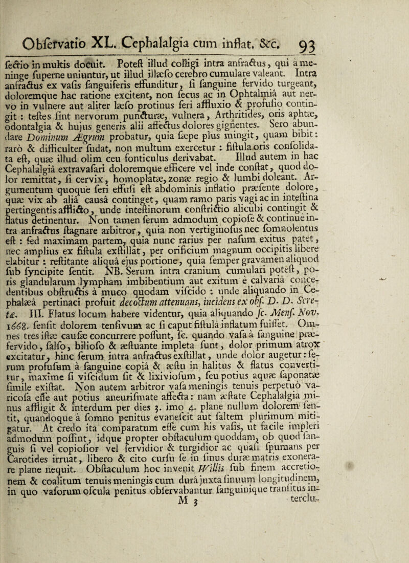 feffio in multis docuit. Poteft illud colligi intra anfraftus, qui a me- ninge fuperne uniuntur, ut illud illaefo cerebro cumulare valeant. Intra anfra&us ex vafis fanguiferis effunditur, ii fanguine fervido turgeant, doloremque hac ratione excitent, non fecus ac in Ophtalmia aut ner¬ vo in vulnere aut aliter laefo protinus feri affluxi o & profufio contin¬ git : teftes fint nervorum pundurae, vulnera. Arthritides, oris aphtae, odontalgia & hujus generis alii affedus dolores gignentes. Sero abun¬ dare Dominum Aigrum probatur, quia fiepe plus mingit, quam bibit: raro & difficulter fudat, non multum exercetur ; fiftula oris confolida- ta eft, quae illud olim ceu fonticulus derivabat. Illud autem in hac Cephalalgia extravafari doloremque efficere vel inde conflat, quod do¬ lor remittat, fi cervix, homoplatae, zonae regio Sc lumbi doleant. Ar¬ gumentum quoque feri effufi eft abdominis inflatio praefente dolore, quae vix ab alia causa continget, quam ramo paris vagi ac in intpftina pertingentis afflido, unde inteftinorum conftridio alicubi contingit ot flatus detinentur. Non tamen ferum admodum copiofe & continue in¬ tra anfradus flagnare arbitror, quia non vertiginofusnec fomnolentus eft : fed maximam partem, quia nunc rarius per nafum exitus patet, nec amplius ex fiftula exftillat, per orificium magnum occipitis libere elabitur i reftitante aliqua ejus portione, quia femper gravamen aliquot, fub fyncipite fentit. NB. Serum intra cranium cumulari poteft, po- ris glandularum lympham imbibentium aut exitum e calvaria conce¬ dentibus obftrudis a muco quodam vifeido ; unde aliquando in Ce¬ phalaea pertinaci profuit decoHum attenuans, incidens ex obf D- Sere- t£. III. Flatus locum habere videntur, quia aliquando /c. Menfs Nov. 1668*- fenfit dolorem tenfivum ac fi caput fiftula inflatum fuiifet. Om¬ nes tres iftae caufae concurrere poffunt, fc. quando vala a fanguine prae¬ fervido, falfo, biliofo & aeftuante impleta funt, dolor primum atrox excitatur, hinc ferum intra anfradus exftillat, unde dolor augetur:fe¬ rum profufum a fanguine copia Sc aeftu in halitus Sc flatus converti¬ tur, maxime fi vifeidum fit Se lixiviofum, feu potius aquae faponatae fimile exiftat. Non autem arbitror vafa meningis tenuis perpetuo va- ricofa effe aut potius aneurifmate affeda: nam aiftate Cephalalgia mi¬ nus affligit Sc interdum per dies 3. imo 4. plane nullum dpi orem fen¬ tit, quandoque a fomno penitus evanefeit aut faltem plurimum miti¬ gatur. At credo ita comparatum effe cum his vafis, ut facile impleri admodum poffint, idque propter obftaculum quoddam, ob quod ian- guis fi vel copiofior vel fervidior Sc turgidior ac quafi fpumans per Carotides irruat, libero Sc cito curfu fe in finus durae matris exonera¬ re plane nequit. Obftaculum hoc invenit JVillis fub finem accretio¬ nem Sc coalitum tenuis meningis cum dura juxta finuum longitudinem, in quo vaforum ofcula penitus obiervabantur fanguinique tranfitus in^
