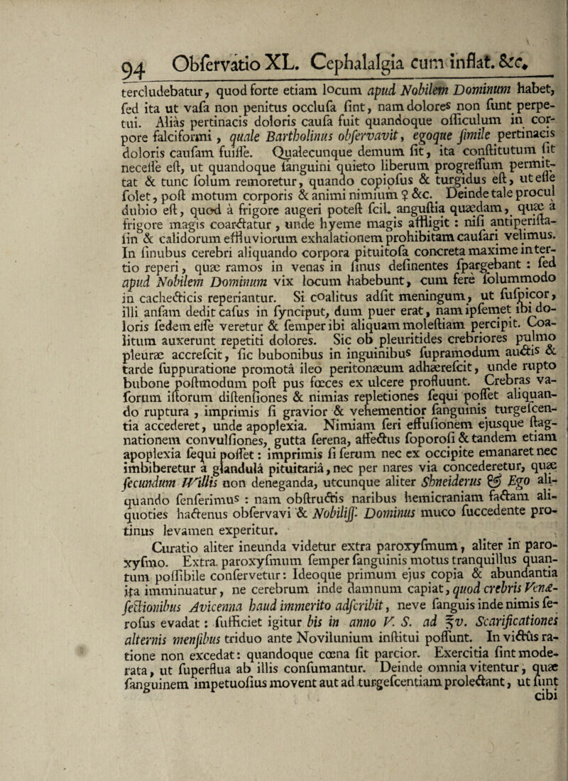 ■ v. -i* 94 Obfervatio XL. Cephalalgia cum inflat. Scc* tercludebatur, quod forte etiam locum apud Nobilem Dominum habet, fed ita ut vafa non penitus occlufa fint, nam dolores non funt perpe¬ tui. Alias pertinacis doloris caufa fuit quandoque ofliculum in cor¬ pore falciformi, quale Bartholinus obfervavit, egoque jimile pertinacis doloris caufam fuiire. Qualecunque demum fit, ita conftitutum fit neceile eft, ut quandoque (anguini quieto liberum progreiTum permit¬ tat & tunc folum remoretur, quando cqpiofus & turgidus eft, uteile folet, poft motum corporis & animi nimium ? &c. < Deinde tale procul dubio eft, quod a frigore augeri poteft fciL anguftia quaedam, quae a frigore magis coartatur , unde hyeme magis affigit: nifi antiperma- iin & calidorum effluviorum exhalationem prohibitam caufari velimus. In iinubus cerebri aliquando corpora pituitofa concreta maxime in ter¬ tio reperi, quae ramos in venas in finus delinentes fpargebant : iea apud Nobilem Dominum vix locum habebunt, cum fere iblummodo jn cache&icis reperiantur. Si coalitus adfit meningum, ut fiilpicor, illi anfam dedit cafus in fynciput, dum puer erat, namipfemet ibi do¬ loris fedem eife veretur & femper ibi aliquam mqleftiam percipit. Coa¬ litum auxerunt repetiti dolores. Sic ob pleuritides crebriores pulmo pleurae accrefcit, fic bubonibus in inguinibus fupramodum auchs & tarde fuppuratione promota ileo peritonaeum adhaerefcit, unde rupto bubone poftmodum poft pus foeces ex ulcere profluunt. Crebras va- forum iftorum diftenfiones & nimias repletiones fequi pqflet aliquan¬ do ruptura , imprimis fi gravior & vehementior (anguinis turgelcen- tia accederet, unde apoplexia. Nimiam feri efFufionem ejusque ftag- nationem convulfiones, gutta ferena, affe&us foporofi & tandem etiam apoplexia fecpii poiFet: imprimis fi ferum nec ex occipite emanaret nec imbiberetur a glandula pituitaria, nec per nares via concederetur, quae fecundum TVillis non deneganda, utcunque aliter Shneiderus & Ego ali¬ quando fenferimus : nam obftru&is naribus hemicraniam fa&am ali¬ quoties hafrenus obfervavi & Nobili]]* Dominus muco fuccedente pro¬ tinus levamen experitur* Curatio aliter ineunda videtur extra paroxyfmum, aliter in paro- xyfmo. Extra, paroxyfmum femper (anguinis motus tranquillus quan¬ tum poffibile confervetur: Ideoque primum ejus copia & abundantia jfta imminuatur, ne cerebrum inde damnum capiat, quod crebris Vtn£- feUionibus Avicenna haud immerito adfcribit, neve (anguis inde nimis fe- rofus evadat: fuificiet igitur bis in anno V. S. ad %v. Scarificationes alternis menjibus triduo ante Noviiunium inftitui pofliint. In vi^Kis ra¬ tione non excedat: quandoque coena fit parcior. Exercitia fint mode¬ rata , ut fuperflua ab illis confumantur. Deinde omnia vitentur, quae fanguinem impetuofius movent aut ad turgefeentiam proledant, utiunt