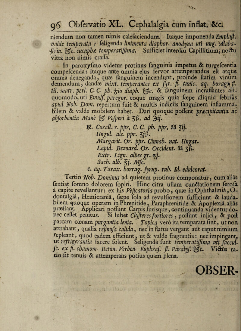 niendutn non tamen nimis calefaciendum. Itaque imponenda Emplaft. valde temperata : feiigenda linimenta diaphor. anodyna uti ung, Alaba- ftrin. cucupf)£ temperatiffimSufficiet interdiu Capillitium^ no&u vitta non nimis crafla. ^ In paroxyfmo videtur protinus fanguinis impetus & turgefcentia compefcenda: itaque ante omnia ejus fervor attemperandus eft atque omnia deneganda, quae fanguinem incendunt, proinde ftatim vinum demendum, dandae mixt. temperantes ex fyr.-fi. tunic. aq. boragkfl. tiL matr. peri C C. ph, £io diaph. & fanguinem incraflantes ali- quomodo, uti Emulf parebor, eoque magis quia fiepe aliquid febritis JVoZ?. Dom. repertum fuit & multis indiciis fanguinem inflamma- bilem & valde mobilem habet. Dari quoque poifent praecipitantia ac abforbetitia Mane & Vefperi a 56. ad $ij. CoralL r. ppr. C. C. ph ppr♦ aa $ifi llngul alc. ppr. 5/fi. Margarit. Or. ppr. Cinnab. nat Ungar* Lapid. Bczoara. Or. Occident 3a 5$. £\tr. Lig»- aloes gr.yj. Sach. alti. §/. Atfjfc. c. 05. Tarax. borrag. fjrup. rub. Id. edulcor at. Tertio Dominus ad quietem protinus componatur, cum alias fentiat fomno dolorem fopiri. Hinc citra ullam cuneationem fero (a a capite revellantur: ex his Veficatoria probo, quae in Ophthalmia, O- dontalgia, Hemicrania, fsepe fola ad revulfionem. fufficiunt & lauda¬ bilem quoque operam in Phrenitide, Paraphrenitide & Apoplexia alias praedant. Applicari poflunt Carpis furisque, oontinuanda videntur do¬ nec ceflet penitus. Si iubet Clyfieres fortiores, poflunt injici, & poft parcam coenam purgantia lenia, Topica vero ita temparata fint, ut non attrahant, qualia refmofa calida, nec in flatus vergant aut caput nimium repleant, quod eadem efficiunt, ut& valde fragrantia: nec impingant, , ut refrigerantia facere folent. Seligenda funt temperatijjhia uti faccul fc- ex jl. chamom. Beton. Verben* Euphraf fi. Paralyf. Vidus ra¬ tio fit tenuis & attemperans potius quam plena. , OBSER-