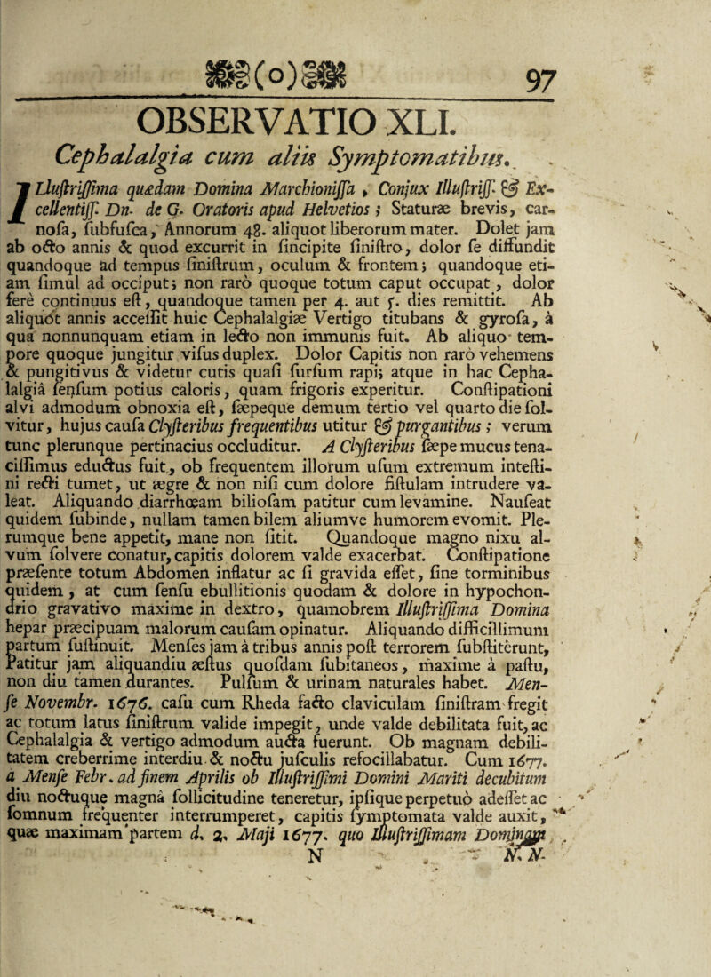 OBSERVATIO XLI. Cephalalgia cum aliis Symptomatibus. ' V /LlujlriJJima quadam Domina Marchionijfa > Conjux Illuftrijj* & Ex- cellentijf Dn- de G. Oratoris apud Helvetios; Staturae brevis, car- nofa, fuhfufca, Annorum 48. aliquot liberorum mater. Dolet jam ab o&o annis & quod excurrit in (incipite finiftro, dolor fe diffundit quandoque ad tempus finiftrum, oculum & frontem; quandoque eti¬ am fimul ad occiput; non raro quoque totum caput occupat, dolor fere cqntinuus eft, quandoque tamen per 4. aut f. dies remittit. Ab aliquot annis accellit huic Cephalalgiae Vertigo titubans & gyrofa, a qua nonnunquam etiam in le&o non immunis fuit. Ab aliquo* tem¬ pore quoque jungitur vifus duplex. Dolor Capitis non raro vehemens oc pungitivus & videtur cutis quafi furfum rapi; atque in hac Cepha¬ lalgia (erffum potius caloris, quam frigoris experitur. Conftipationi alvi admodum obnoxia eft, faepeque demum tertio vel quarto die fol- vitur, hujus caufa Clyfteribus frequentibus utitur & purgantibus; verum tunc plerunque pertinacius occluditur. A Clyfteribus &pe mucus tena- cillimus edu&us fuit., ob frequentem illorum ufum extremum intefti- ni redii tumet, ut aegre & non nifl cum dolore fiftulam intrudere va¬ leat. Aliquando diarrhoeam biliofam patitur cum levamine. Nauteat quidem fubinde, nullam tamen bilem aliumve humorem evomit. Ple¬ rumque bene appetit, mane non fitit. Quandoque magno nixu al¬ vum folvere conatur, capitis dolorem valde exacerbat. Conftipatione praetente totum Abdomen inflatur ac fi gravida effet, fine torminibus quidem, at cum fenfu ebullitionis quodam & dolore in hypochon¬ drio gravativo maxime in dextro, quamobrem lllujhijjima Domina hepar praecipuam malorum caufam opinatur. Aliquando difficillimum partum fuftinuit* Mentes jam a tribus annis poft terrorem fubftiterunt. Patitur jam aliquandiu aeftus quofdam fubitaneos, maxime a paftu, non diu tamen durantes. Pullum & urinam naturales habet. Men- fe Novembr. 1676. cafu cum Rheda fa&o claviculam finiftram fregit ac totum latus finiftrum valide impegit, unde valde debilitata fuit, ac Cephalalgia & vertigo admodum au&a fuerunt. Ob magnam debili¬ tatem creberrime interdiu.& no$u jufculis refocillabatur. Cum 1677. dMenfe Febr. ad finem Aprilis ob Illuftrijfimi Domini Mariti decubitum diu no&uque magna follicitudine teneretur, ipfique perpetuo adeffet ac fomnum fre*quenter interrumperet, capitis lymptomata valde auxit, quae maximam'partem d, 2, Maji quo ifiuflrijjimam Domnoj/i , N - ‘AVV- % I fi /