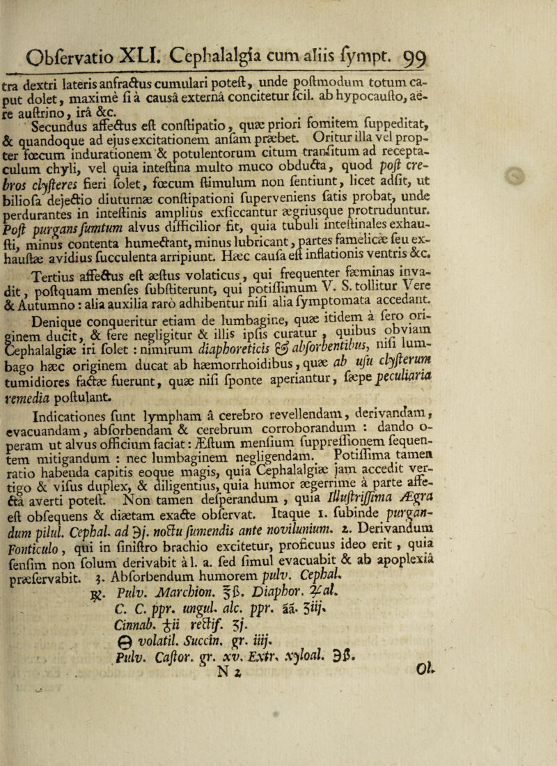 tra dextri lateris anfra&us cumulari poteft, unde poftmodum totum ca¬ put dolet, maxime fi a causa externa concitetur lcil. ab hypocaufto, ae¬ re auftrino, ira &c. , ,r . Secundus affe&us eft conftipatio, quae priori fomitem luppeditat, & quandoque ad ejus excitationem anfam praebet. Oritur illa vel prop¬ ter foecum indurationem & potulentorum citum transitum ad recepta¬ culum chyli, vel quia inteftina multo muco obdura, quod poft cre¬ bros clyfteres fieri folet, foecum ftimulum non fentiunt, licet adfit, ut biliofa deje&io diuturnae conftipationi fuperveniens fatis probat, unde perdurantes in inteftinis amplius exficcantur aegriusque protruduntur. Poft purgansfumtum alvus difficilior fit, quia tubuli inteihnales exhau- fti, minus contenta humeftant, minus lubricant, Partes famelicae feu ex- hauftae avidius fucculenta arripiunt. Haec caufa eft inflationis ventris otc. Tertius affe&us eft aeftus volaticus, qui frequenter feminas inva¬ dit poftquam menfes fubftiterunt, qui potifiimum V. S. tonitur Vere & Autumno: alia auxilia raro adhibentur nifi alia fymptomata accedant. Denique conqueritur etiam de lumbagine, quae itidem a fero ori¬ ginem ducit, & fere negligitur & illis ipfis curatur , quibus obviam Cephalalgiae iri folet : nimirum diaphoreticis & abforbentibus, nm lu bago haec originem ducat ab haemorrhoidibus, quae ah ufu clyjterum tumidiores fadfe fuerunt, quae nifi fponte aperiantur, faepe peculiat ia remedia poftulant. Indicationes funt lympham a cerebro revellendam, derivandam, evacuandam, abforbendam & cerebrum corroborandum : dando o- peram ut alvus officium faciat: JEftum menfium fuppreiliqnem fequen- tem mitigandum : nec lumbaginem negligendam.. rotiliima tamen ratio habeuda capitis eoque magis, quia Cephalalgiae jam accedit ver¬ tigo & vifus duplex, & diligentius, quia humor segerrime a parte alie¬ na averti poteft. Non tamen defperandum , quia IlluftriJJivta /Egra eft obfequens & diaetam exa&e obfervat. Itaque i. fubinde purgan¬ dum pilul. CephaL ad 9/. nottu fumendis ante novilmium. z. Derivandum Fonticulo, qui in finiftro brachio excitetur, proficuus ideo erit, quia fenfim non folum derivabit al. a. fed fimul evacuabit & ab apoplexia praefervabit. 3- Abforbendum humorem pulv. CephaL Pulv. Marcbion. jfi. Diaphor. fyal. C. C. ppr. ungui, alc. ppr. aa- 5«/* Cinnab. iii rettif. 5/. © volatil. Succin. gr. ili). Pulv. Caftor. gr. xv. Extr. xjloal. 95. Nz OL