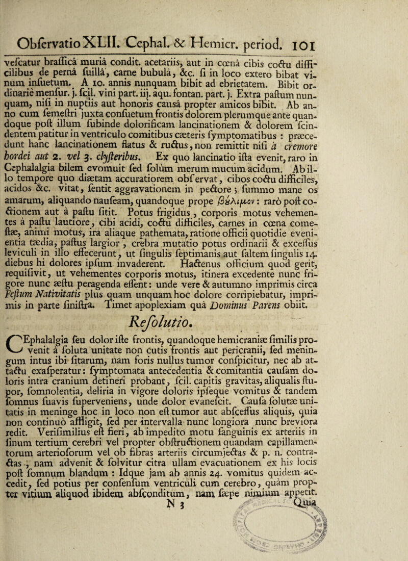 vefcatur braffica muria condit, acetariis, aut in coena cibis codu diffi¬ cilibus de perna fuilla, carne bubula, &c. fi in loco extero bibat vi¬ num infuetum. A io. annis nunquam bibit ad ebrietatem. Bibit or¬ dinarie menfur. j. fcil. vini part. iij. aqu. fontan. part. j. Extra paftum nun¬ quam, nifi in nuptiis aut nonoris causa propter amicos bibit. Ab an¬ no cum femeftri juxta confiietum frontis dolorem plerumque ante quan* doque poft illum fubinde dolorificam lancinationem & dolorem fcin- dentem patitur in ventriculo comitibus caeteris fymptomatibus : praece¬ dunt hanc lancinationem flatus & rudus, non remittit nili a cremore hordei aut 2. vel 3. clyfteribus. Ex quo lancinatio ifta evenit, raro in Cephalalgia bilem evomuit fed foliim merum mucum acidum. Ab il¬ lo tempore quo diaetam accuratiorem obfervat, cibos codu difficiles, acidos &c. vitat, fentit aggravationem in pedore 5 fummo mane os amarum, aliquando nau(eam, quandoque prope fitsMftov; raro poft co- dionem aut a paftu fitit. Potus frigidus , corporis motus vehemen¬ tes a paftu lautiore, cibi acidi, codu difficiles, carnes in coena corne¬ is? animi motus, ira aliaque pathemata, ratione officii quotidie eveni¬ entia taedia, paftus largior , crebra mutatio potus ordinarii & exceiTus leviculi in illo effecerunt, ut lingulis feptimanis aut faltemlingulis 14. diebus hi dolores ipfum invaderent. Hadenus officium quod gerit, requifivit, ut vehementes corporis motus, itinera excedente nunc fri¬ gore nunc aeftu peragenda effent: unde vere & autumno imprimis circa Feftum Nativitatis plus quam unquam hoc dolore corripiebatur, impri¬ mis in parte finiftra. Timet apoplexiam qua Dominus Parens obiit. Kefolutio. ^^Ephalalgia feu dolor ifte frontis, quandoque hemicraniae limilis pro- venit a foluta unitate non cutis frontis aut pericranii, fed menin¬ gum intus ibi litarum, nam foris nullus tumor confpicitur, nec ab at- tadu exafperatur: fymptomata antecedentia & comitantia caufam do¬ loris intra cranium detineri probant, fcil. capitis gravitas, ali qualis ftu- por, fomnolentia, deliria in vigore doloris ipfeque vomitus & tandem lomnus fuavis fuperveniens, unde dolor evanefcit. Caufa folutae uni¬ tatis in meninge hoc in loco non eft tumor aut abfceffus aliquis, quia non continuo affligit, fed per intervalla nunc longiora nunc breviora redit. Verilimilius eft fieri, ab impedito motu fanguinis ex arteriis in linum tertium cerebri vel propter obftrudionem quandam capillamen¬ torum arterioforum vel ob fibras arteriis circumjedas & p. n. contra¬ das , nam advenit & folvitur citra ullam evacuationem ex his locis poft fomnum blandum : Idque jam ab annis 24. vomitus quidem ac¬ cedit, fed potius per confenfum ventriculi cum cerebro, quam prop¬ ter vitium aliquod ibidem abfconditum, nam fiepe nimium appetit. N 3 ~ Qiua