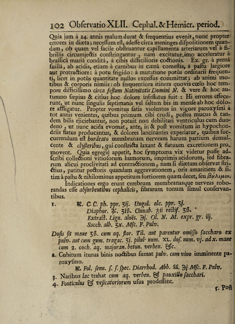 Quia jam a 24. annis malum durat & frequentius evenit, nunc propter errores in diaeta> neceflum eft, adede circa meninges difpofitionem quan- dam, ob quam vel facile obftruantur capillamenta arteriarum vel a fi¬ brillis circumje&is conftrineantur , nam excitatur, imo acceleratur a braffica muria condita, a cibis difficilioris coCfcionis. Ex. gr. a perna fuilla, ab acidis, etiam a carnibus in caena comeftis, a paflu largiore aut protra&iore: a potu frigido: a mutatione potus ordinarii frequen¬ ti, licet in potus quantitate nullos exceifus committat; ab animi mo¬ tibus & corporis nimiis: ob frequentiora itinera quovis coelo hoc tem¬ pore difficillimo circa ftftum Nativitatis Domini N. & vere & hoc au¬ tumno faepius & citius hoc dolore infeftatus fuit : Hi errores effece¬ runt, ut nunc fingulis (eptimanis yel (altem bis in menfe ab hoc dolo¬ re affligatur. Propter vomitus fatis violentos in vigore paroxyfmi a tot annis venientes, quibus primum cibi crudi, poftea mucus & tan¬ dem bilis ejiciebantur, non potuit non debilitari ventriculus cum duo¬ deno , ut nunc acida evomat, ante, in& poft vomitum in hypochon¬ driis flatus producantur, & dolores lancinantes experiatur, quibus fuc- currendum eft bordeato membranam nerveam harum partium demul¬ cente & clyfteribus, qui conftriCta laxant & flatuum excretionem pro. movent. Quia egregie appetit, hoc (ymptoma vix videtur pofle ad- fcribi colleCfioni vitioforum humorum, imprimis acidorum, led fibra¬ rum alicui proclivitati ad contractionem, nam fi diaetam ob fervat ftri- €fius, patitur peCtoris quandam aggravationem, oris amaritiem & fi- tim a paftu & nihilominus appetitum fortiorem quam decet, feu fixAtpov. Indicationes ergo erunt cerebrum membranasque nerveas robo¬ randas effe abforbentibus cephalicis, fibrarum tonum fimul confervan- tibus. 1. C. C. pb. ppr. 5i/. Ungui alc. ppr. 5j. Diaphor. 2f. Jiib Cinnab. tii reBif. 5f$. 4 Extraft. Lign. aloes. 9/. Ol N. M. expr. gr. iij. Saccb. alb. $x. Mfc. E Pulv. Dofis fit mane 56. cum aq. flor. Til aut parentur omijfo faccbaro ex pulv. aut cum gum. tragac. 5/. pdul' tium. xl. dof num. vj. adx. mane cum 2. coch. aq. majoran, beton. verben. z. Cubitum iturus binis no&ibus fumat pulv. cum vino imminente pa- roxyfmo. ' Fol fenn. /. ffpec. Diarrhod. Abb. aa. 9 j Mfc. F. Pulv. Naribus lac trahat cum aq. verben. & pauxillo facchari. - ’ 4. Fonticulus & veficatoriorum ufus prodeffent.